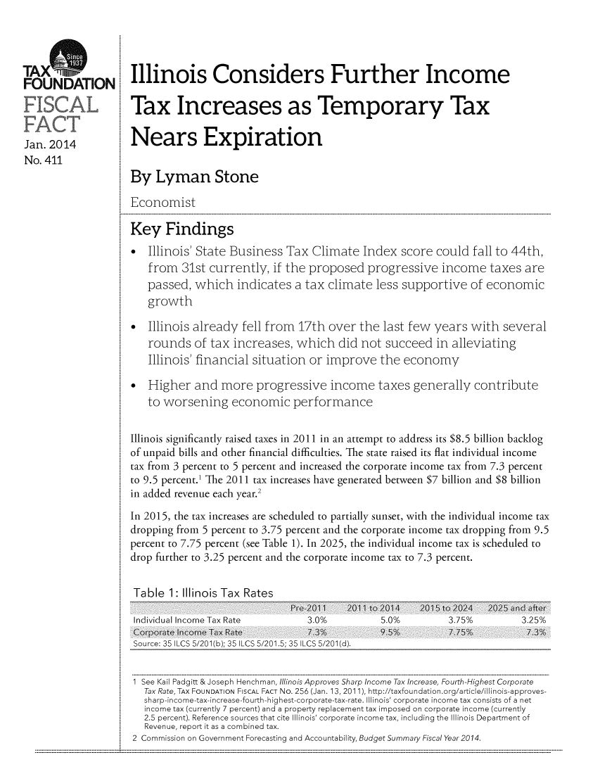 handle is hein.taxfoundation/taxfaaba0001 and id is 1 raw text is: TAX
Jan. 2014
No. 411

Illinois Considers Further Income
Tax Increases as Temporary Tax
Nears Expiration
By Lyman Stone
Economist
Key Findings
*  Illinois' State Business Tax Climate Index score could fall to 44th,
from 31st currently, if the proposed progressive income taxes are
passed, which indicates a tax climate less supportive of economic
growth
*  Illinois already fell from 17th over the last few years with several
rounds of tax increases, which did not succeed in alleviating
Illinois' financial situation or improve the economy
*  Higher and more progressive income taxes generally contribute
to worsening economic performance
Illinois significantly raised taxes in 2011 in an attempt to address its $8.5 billion backlog
of unpaid bills and other financial difficulties. The state raised its flat individual income
tax from 3 percent to 5 percent and increased the corporate income tax from 7.3 percent
to 9.5 percent.1 The 2011 tax increases have generated between $7 billion and $8 billion
in added revenue each year.2
In 2015, the tax increases are scheduled to partially sunset, with the individual income tax
dropping from 5 percent to 3.75 percent and the corporate income tax dropping from 9.5
percent to 7.75 percent (see Table 1). In 2025, the individual income tax is scheduled to
drop further to 3.25 percent and the corporate income tax to 7.3 percent.
Table 1: Illinois Tax Rates

Pre 2011    2011 to 2014
Individual Income Tax Rate            3.0%            5.0%
Corp:3orate  5   ( Income  5ax Rat35 7I3LC            9.5%
Sou rce: 35 1ILCS 5120 1(b); 35 ILCS 5/20 1.5; 35 ILCS 5/201 (d).

2015 to 2024
3.75%
7.75%

2025 and after
3.25%
7.3%

1 See Kail Padgitt & Joseph Henchman, Illinois Approves Sharp Income Tax Increase, Fourth -Highest Corporate
Tax Rate, TAx FOUNDATION FISCAL FACT No. 256 (Jan. 13, 2011), http://taxfoundation.org/article/illinois-approves-
sharp-income-tax-increase-fourth-highest-corporate-tax-rate. Illinois' corporate income tax consists of a net
income tax (currently 7 percent) and a property replacement tax imposed on corporate income (currently
2.5 percent). Reference sources that cite Illinois' corporate income tax, including the Illinois Department of
Revenue, report it as a combined tax.
2 Commission on Government Forecasting and Accountability, Budget Summary Fiscal Year 2014.


