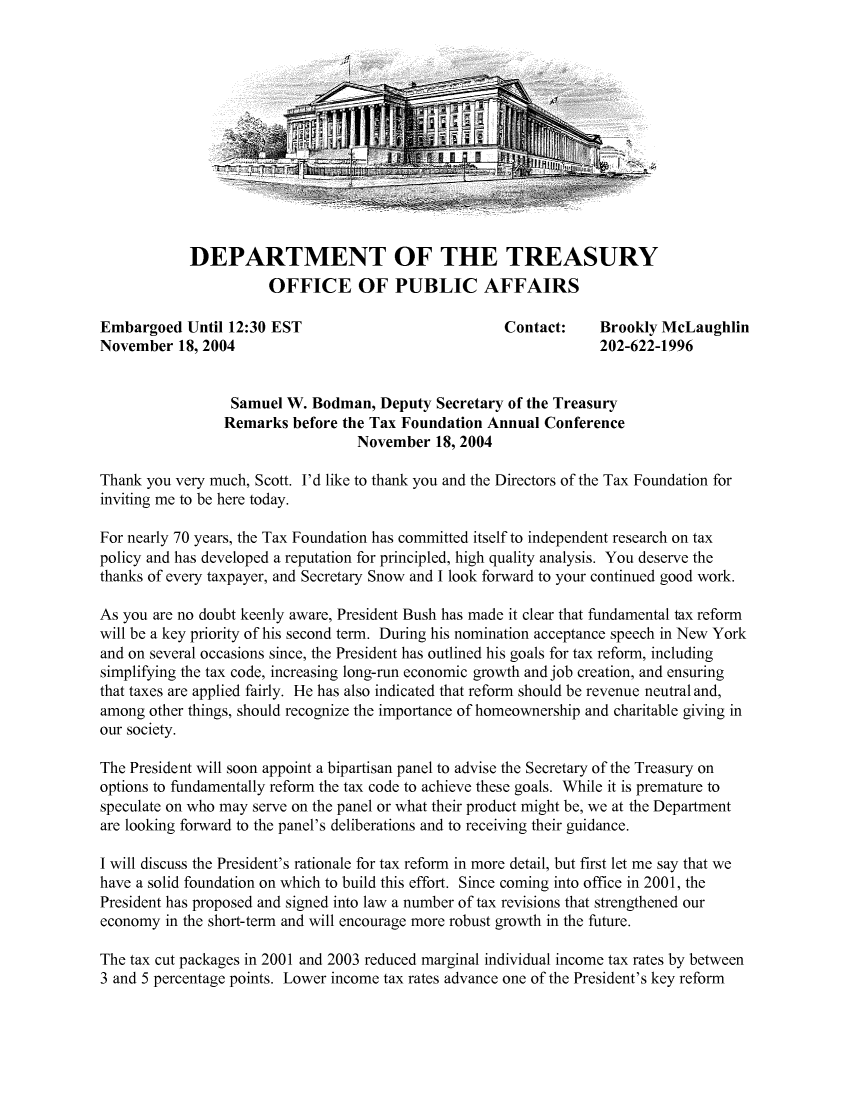 handle is hein.taxfoundation/taxfaabb0004 and id is 1 raw text is: DEPARTMENT OF THE TREASURY
OFFICE OF PUBLIC AFFAIRS

Embargoed Until 12:30 EST                           Contact:    Brookly McLaughlin
November 18, 2004                                               202-622-1996
Samuel W. Bodman, Deputy Secretary of the Treasury
Remarks before the Tax Foundation Annual Conference
November 18, 2004
Thank you very much, Scott. I'd like to thank you and the Directors of the Tax Foundation for
inviting me to be here today.
For nearly 70 years, the Tax Foundation has committed itself to independent research on tax
policy and has developed a reputation for principled, high quality analysis. You deserve the
thanks of every taxpayer, and Secretary Snow and I look forward to your continued good work.
As you are no doubt keenly aware, President Bush has made it clear that fundamental tax reform
will be a key priority of his second term. During his nomination acceptance speech in New York
and on several occasions since, the President has outlined his goals for tax reform, including
simplifying the tax code, increasing long-run economic growth and job creation, and ensuring
that taxes are applied fairly. He has also indicated that reform should be revenue neutral and,
among other things, should recognize the importance of homeownership and charitable giving in
our society.
The President will soon appoint a bipartisan panel to advise the Secretary of the Treasury on
options to fundamentally reform the tax code to achieve these goals. While it is premature to
speculate on who may serve on the panel or what their product might be, we at the Department
are looking forward to the panel's deliberations and to receiving their guidance.
I will discuss the President's rationale for tax reform in more detail, but first let me say that we
have a solid foundation on which to build this effort. Since coming into office in 2001, the
President has proposed and signed into law a number of tax revisions that strengthened our
economy in the short-term and will encourage more robust growth in the future.
The tax cut packages in 2001 and 2003 reduced marginal individual income tax rates by between
3 and 5 percentage points. Lower income tax rates advance one of the President's key reform


