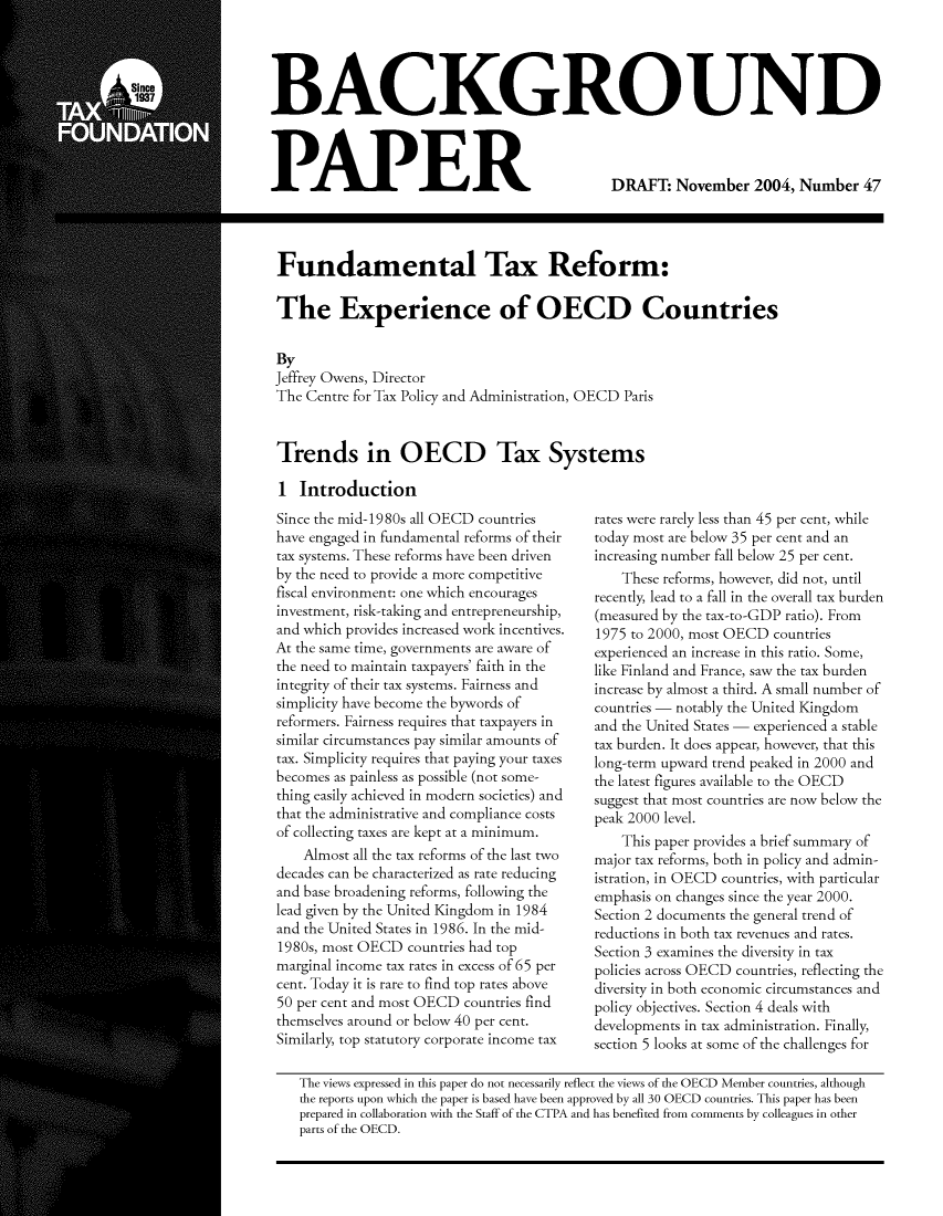 handle is hein.taxfoundation/taxfaabb0009 and id is 1 raw text is: BACKGROUND

PAPER

Fundamental Tax Reform:

The Experience of OECD Countries

By
Jeffrey Owens, Director
The Centre for Tax Policy and Administration, OECD Paris
Trends in OECD Tax Systems

1 Introduction
Since the mid-1980s all OECD countries
have engaged in fundamental reforms of their
tax systems. These reforms have been driven
by the need to provide a more competitive
fiscal environment: one which encourages
investment, risk-taking and entrepreneurship,
and which provides increased work incentives.
At the same time, governments are aware of
the need to maintain taxpayers' faith in the
integrity of their tax systems. Fairness and
simplicity have become the bywords of
reformers. Fairness requires that taxpayers in
similar circumstances pay similar amounts of
tax. Simplicity requires that paying your taxes
becomes as painless as possible (not some-
thing easily achieved in modern societies) and
that the administrative and compliance costs
of collecting taxes are kept at a minimum.
Almost all the tax reforms of the last two
decades can be characterized as rate reducing
and base broadening reforms, following the
lead given by the United Kingdom in 1984
and the United States in 1986. In the mid-
1980s, most OECD countries had top
marginal income tax rates in excess of 65 per
cent. Today it is rare to find top rates above
50 per cent and most OECD countries find
themselves around or below 40 per cent.
Similarly, top statutory corporate income tax

rates were rarely less than 45 per cent, while
today most are below 35 per cent and an
increasing number fall below 25 per cent.
These reforms, however, did not, until
recently, lead to a fall in the overall tax burden
(measured by the tax-to-GDP ratio). From
1975 to 2000, most OECD countries
experienced an increase in this ratio. Some,
like Finland and France, saw the tax burden
increase by almost a third. A small number of
countries - notably the United Kingdom
and the United States - experienced a stable
tax burden. It does appear, however, that this
long-term upward trend peaked in 2000 and
the latest figures available to the OECD
suggest that most countries are now below the
peak 2000 level.
This paper provides a brief summary of
major tax reforms, both in policy and admin-
istration, in OECD countries, with particular
emphasis on changes since the year 2000.
Section 2 documents the general trend of
reductions in both tax revenues and rates.
Section 3 examines the diversity in tax
policies across OECD countries, reflecting the
diversity in both economic circumstances and
policy objectives. Section 4 deals with
developments in tax administration. Finally,
section 5 looks at some of the challenges for

DRAFT: November 2004, Number 47

The views expressed in this paper do not necessarily reflect the views of the OECD Member countries, although
the reports upon which the paper is based have been approved by all 30 OECD countries. This paper has been
prepared in collaboration with the Staff of the CTPA and has benefited from comments by colleagues in other
parts of the OECD.


