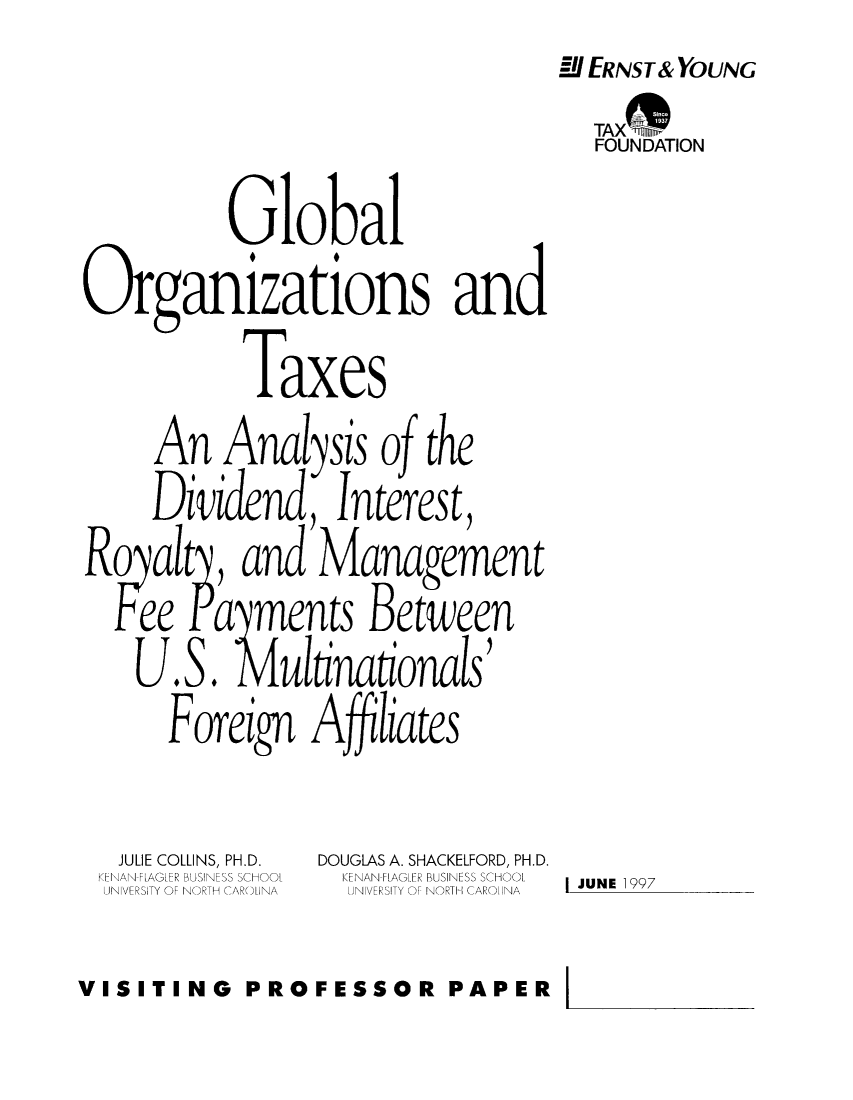handle is hein.taxfoundation/taxfaacb0001 and id is 1 raw text is: MI ERNST& YOUNG
FOUNDATION
Global
Organizations and
Taxes
An Anal ysis o the
Dividend, Interest,
Rqalt, and Management
ee aments Between
U.S. ul inationals
Foreign A ffliates
JULIE COLLINS, PH.D.  DOUGLAS A. SHACKELFORD, PH.D.
KENAN-FLAGLER BUSINESS SCHOOL  KENAN-FLAG.FR BUSINESS SCHOOL  JUNE 1997
UNIVERSITY OF NORTH CAROUNA  UNIVERSITY OF NORTH CAROINA
VISITING PROFESSOR PAPER


