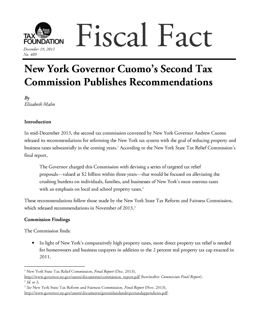 handle is hein.taxfoundation/taxfaada0001 and id is 1 raw text is: TAX :,mnnr 1
FOUNDATION
December 19, 2013
No. 409
New York Governor Cuomo's Second Tax
Commission Publishes Recommendations
By
Elizabeth Maim
Introduction
In mid-December 2013, the second tax commission convened by New York Governor Andrew Cuomo
released its recommendations for reforming the New York tax system with the goal of reducing property and
business taxes substantially in the coming years.' According to the New York State Tax Relief Commission's
final report,
The Governor charged this Commission with devising a series of targeted tax relief
proposals-valued at $2 billion within three years-that would be focused on alleviating the
crushing burdens on individuals, families, and businesses of New York's most onerous taxes
with an emphasis on local and school property taxes.2
These recommendations follow those made by the New York State Tax Reform and Fairness Commission,
which released recommendations in November of 2013.3
Commission Findings
The Commission finds:
In light of New York's comparatively high property taxes, more direct property tax relief is needed
for homeowners and business taxpayers in addition to the 2 percent real property tax cap enacted in
2011.
1 New York State Tax Relief Commission, Final Report (Dec. 2013),
htto2://wvww.governor.nv.Lov/assets/documents/commission revort.pdf [hereinafter Commission Final Report].
2 Id. at 3.
See New York State Tax Reform and Fairness Commission, Final Report (Nov. 2013),
htto://www.Lovernor nv~zov/assets/documents/L-reenislandandrerportandaopendic iesxdf.


