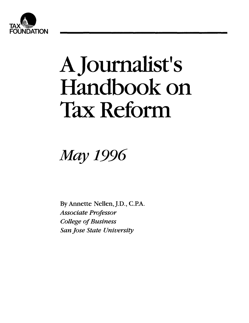 handle is hein.taxfoundation/taxfaaeb0001 and id is 1 raw text is: TAX ONE,
FOUNDATION
AJournalist' s
Handbook on
Ta x Reform
May 1996
By Annette Nellen, J.D., C.PA.
Associate Professor
College of Business
San Jose State University



