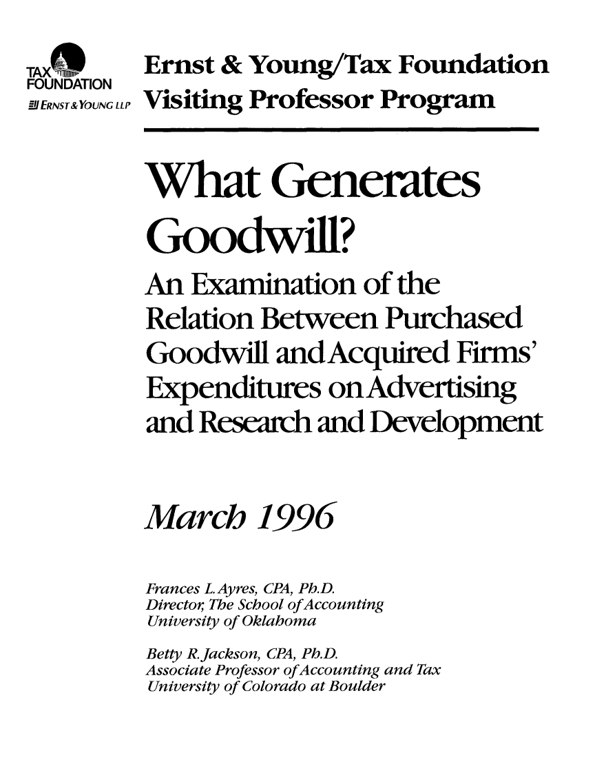 handle is hein.taxfoundation/taxfaafb0001 and id is 1 raw text is: TAxMfRn   Ernst & Young/Tax Foundation
FOUNDATION
lERNST&YOUNG LLPVisiting Professor Program
What Generates
Goodwill?
An Examination of the
Relation Between Purchased
Goodwill and Acquired Firms'
Expenditures on Advertising
and Research and Development
March 1996
Frances L. Ayres, CPA, Ph.D.
Director The School ofAccounting
University of Oklahoma
Betty R.Jackson, CPA, Ph.D.
Associate Professor ofAccounting and Tax
University of Colorado at Boulder


