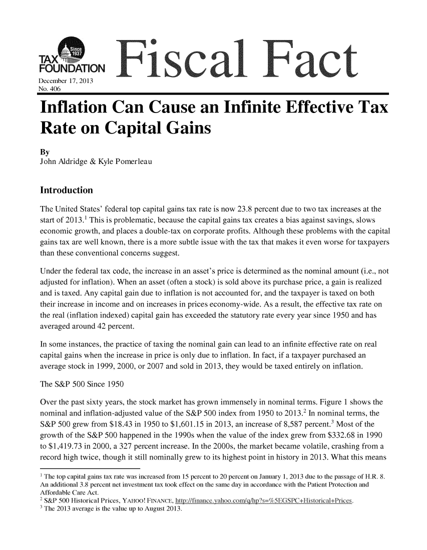 handle is hein.taxfoundation/taxfaaga0001 and id is 1 raw text is: TAXS Fiscal Fact
FOUNDATION
December 17, 2013
No. 406
Inflation Can Cause an Infinite Effective Tax
Rate on Capital Gains
By
John Aldridge & Kyle Pomerleau
Introduction
The United States' federal top capital gains tax rate is now 23.8 percent due to two tax increases at the
start of 2013.1 This is problematic, because the capital gains tax creates a bias against savings, slows
economic growth, and places a double-tax on corporate profits. Although these problems with the capital
gains tax are well known, there is a more subtle issue with the tax that makes it even worse for taxpayers
than these conventional concerns suggest.
Under the federal tax code, the increase in an asset's price is determined as the nominal amount (i.e., not
adjusted for inflation). When an asset (often a stock) is sold above its purchase price, a gain is realized
and is taxed. Any capital gain due to inflation is not accounted for, and the taxpayer is taxed on both
their increase in income and on increases in prices economy-wide. As a result, the effective tax rate on
the real (inflation indexed) capital gain has exceeded the statutory rate every year since 1950 and has
averaged around 42 percent.
In some instances, the practice of taxing the nominal gain can lead to an infinite effective rate on real
capital gains when the increase in price is only due to inflation. In fact, if a taxpayer purchased an
average stock in 1999, 2000, or 2007 and sold in 2013, they would be taxed entirely on inflation.
The S&P 500 Since 1950
Over the past sixty years, the stock market has grown immensely in nominal terms. Figure 1 shows the
nominal and inflation-adjusted value of the S&P 500 index from 1950 to 2013.2 In nominal terms, the
S&P 500 grew from $18.43 in 1950 to $1,601.15 in 2013, an increase of 8,587 percent. Most of the
growth of the S&P 500 happened in the 1990s when the value of the index grew from $332.68 in 1990
to $1,419.73 in 2000, a 327 percent increase. In the 2000s, the market became volatile, crashing from a
record high twice, though it still nominally grew to its highest point in history in 2013. What this means
' The top capital gains tax rate was increased from 15 percent to 20 percent on January 1, 2013 due to the passage of H.R. 8.
An additional 3.8 percent net investment tax took effect on the same day in accordance with the Patient Protection and
Affordable Care Act.
2 S&P 500 Historical Prices, YAHOO! FINANCE, http://finance.valhoo.com/qci/hps=%5EGSPC+Historical+Prices.
' The 2013 average is the value up to August 2013.


