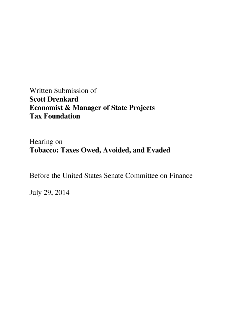 handle is hein.taxfoundation/taxfaaje0001 and id is 1 raw text is: Written Submission of
Scott Drenkard
Economist & Manager of State Projects
Tax Foundation
Hearing on
Tobacco: Taxes Owed, Avoided, and Evaded
Before the United States Senate Committee on Finance

July 29, 2014


