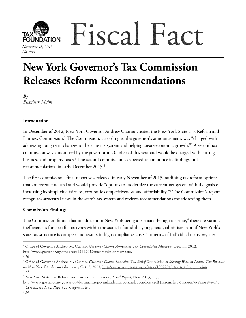 handle is hein.taxfoundation/taxfaaka0001 and id is 1 raw text is: TAX(:7ft1
FOUNDATION
November 18, 2013
No. 403
New York Governor's Tax Commission
Releases Reform Recommendations
By
Elizabeth Maim
Introduction
In December of 2012, New York Governor Andrew Cuomo created the New York State Tax Reform and
Fairness Commission.' The Commission, according to the governor's announcement, was charged with
addressing long term changes to the state tax system and helping create economic growth.2 A second tax
commission was announced by the governor in October of this year and would be charged with cutting
business and property taxes.' The second commission is expected to announce its findings and
recommendations in early December 2013.
The first commission's final report was released in early November of 2013, outlining tax reform options
that are revenue neutral and would provide options to modernize the current tax system with the goals of
increasing its simplicity, fairness, economic competitiveness, and affordability.' The Commission's report
recognizes structural flaws in the state's tax system and reviews recommendations for addressing them.
Commission Findings
The Commission found that in addition to New York being a particularly high tax state,6 there are various
inefficiencies for specific tax types within the state. It found that, in general, administration of New York's
state tax structure is complex and results in high compliance costs.7 In terms of individual tax types, the
Office of Governor Andrew M. Cuomo, Governor Cuomo Announces Tax Commission Members, Dec. 11, 2012,
hrtpI~ww~gveror~ ~&pvLrc~/ 1112 l~axcmmisiomers.
3 Office of Governor Andrew M. Cuomo, Governor Cuomo Launches Tax Relief Commission to Identify Ways to Reduce Tax Burdens
on New York Families and Businesses, Oct. 2, 2013,                                       sion.
4Id.
New York State Tax Reform and Fairness Commission, Final Report, Nov. 2013, at 3,
htto://www.covernor.ny.gov/assets/documentsEreenislandan dreportandappendicies .df [hereinafter Commission Final Report].
6 Commission Final Report at 5, supra note 5.
7 Id.


