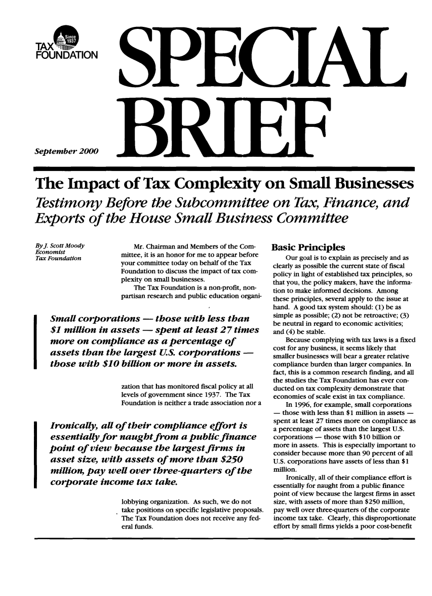 handle is hein.taxfoundation/taxfaakc0001 and id is 1 raw text is: TONX DON
FOUNDATION

September 2000

The Impact of Tax Complexity on Small Businesses
Testimony Before the Subcommittee on Tax, Finance, and
Exports of the House Small Business Committee

ByJ Scott Moody            Mr. Chairman and Members of the Com-
oun     atin          mittee, it is an honor for me to appear before
your committee today on behalf of the Tax
Foundation to discuss the impact of tax com-
plexity on small businesses.
The Tax Foundation is a non-profit, non-
partisan research and public education organi-
Small corporations - those with less than
$1 million in assets - spent at least 27 times
more on compliance as a percentage of
assets than the largest U.S. corporations -
those with $10 billion or more in assets.
zation that has monitored fiscal policy at all
levels of government since 1937. The Tax
Foundation is neither a trade association nor a
Ironically, all of their compliance effort is
essentially for naught from a public finance
point of view because the largest firms in
asset size, with assets of more than $250
million, pay well over three-quarters of the
corporate income tax take.
lobbying organization. As such, we do not
take positions on specific legislative proposals.
The Tax Foundation does not receive any fed-
eral funds.

Basic Principles
Our goal is to explain as precisely and as
clearly as possible the current state of fiscal
policy in light of established tax principles, so
that you, the policy makers, have the informa-
tion to make informed decisions. Among
these principles, several apply to the issue at
hand. A good tax system should: (1) be as
simple as possible; (2) not be retroactive; (3)
be neutral in regard to economic activities;
and (4) be stable.
Because complying with tax laws is a fixed
cost for any business, it seems likely that
smaller businesses will bear a greater relative
compliance burden than larger companies. In
fact, this is a common research finding, and all
the studies the Tax Foundation has ever con-
ducted on tax complexity demonstrate that
economies of scale exist in tax compliance.
In 1996, for example, small corporations
- those with less than $1 million in assets -
spent at least 27 times more on compliance as
a percentage of assets than the largest U.S.
corporations - those with $10 billion or
more in assets. This is especially important to
consider because more than 90 percent of all
U.S. corporations have assets of less than $1
million.
Ironically, all of their compliance effort is
essentially for naught from a public finance
point of view because the largest firms in asset
size, with assets of more than $250 million,
pay well over three-quarters of the corporate
income tax take. Clearly, this disproportionate
effort by small firms yields a poor cost-benefit

I

I ItIl


