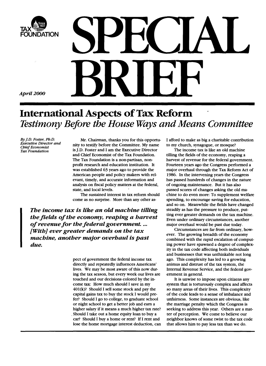 handle is hein.taxfoundation/taxfaalc0001 and id is 1 raw text is: TAX w
FOUNDATION

April 2000

International Aspects of Tax Reform
Testimony Before the House Ways and Means Committee

ByJD. Foster, Ph.D.        Mr. Chairman, thanks you for this opportu-
Executive Director and  nity to testify before the Committee. My name
Chief Economist
Tax Foundation         is J.D. Foster and I am the Executive Director
and Chief Economist of the Tax Foundation.
The Tax Foundation is a non-partisan, non-
profit research and education institution. It
was established 63 years ago to provide the
American people and policy makers with rel-
evant, timely, and accurate information and
analysis on fiscal policy matters at the federal,
state, and local levels.
The sustained interest in tax reform should
come as no surprise. More than any other as-
The income tax is like an old machine tilling
the fields of the economy, reaping a harvest
of revenue for the federal government....
[With] ever greater demands on the tax
machine, another major overhaul is past
due.
pect of government the federal income tax
directly and repeatedly influences Americans'
lives. We may be most aware of this now dur-
ing the tax season, but every week our lives are
touched and our decisions colored by the in-
come tax: How much should I save in my
401(k)? Should I sell some stock and pay the
capital gains tax to buy the stock I would pre-
fer? Should I go to college, to graduate school
or night school to get a better job and earn a
higher salary if it means a much higher tax rate?
Should I take out a home equity loan to buy a
car? Should I buy a home or rent? If I rent and
lose the home mortgage interest deduction, can

I afford to make as big a charitable contribution
to my church, synagogue, or mosque?
The income tax is like an old machine
tilling the fields of the economy, reaping a
harvest of revenue for the federal government.
Fourteen years ago the Congress performed a
major overhaul through the Tax Reform Act of
1986. In the intervening years the Congress
has passed hundreds of changes in the nature
of ongoing maintenance. But it has also
passed scores of changes asking the old ma-
chine to do even more: To supplement welfare
spending, to encourage saving for education,
and so on. Meanwhile the fields have changed
steadily as has the pressure to produce, put-
ting ever greater demands on the tax machine.
Even under ordinary circumstances, another
major overhaul would be past due today.
Circumstances are far from ordinary, how-
ever. The growing breadth of the economy
combined with the rapid escalation of comput-
ing power have spawned a degree of complex-
ity in the tax code affecting both individuals
and businesses that was unthinkable not long
ago. This complexity has led to a growing
animus and distrust of the tax system, the
Internal Revenue Service, and the federal gov-
ernment in general.
It is unwise to impose upon citizens any
system that is torturously complex and affects
so many areas of their lives. This complexity
of the code leads to a sense of imbalance and
unfairness. Some instances are obvious, like
the marriage penalty which the Congress is
seeking to address this year. Others are a mat-
ter of perception. We come to believe our
neighbor knows of some twist to the tax code
that allows him to pay less tax than we do.

13luElp


