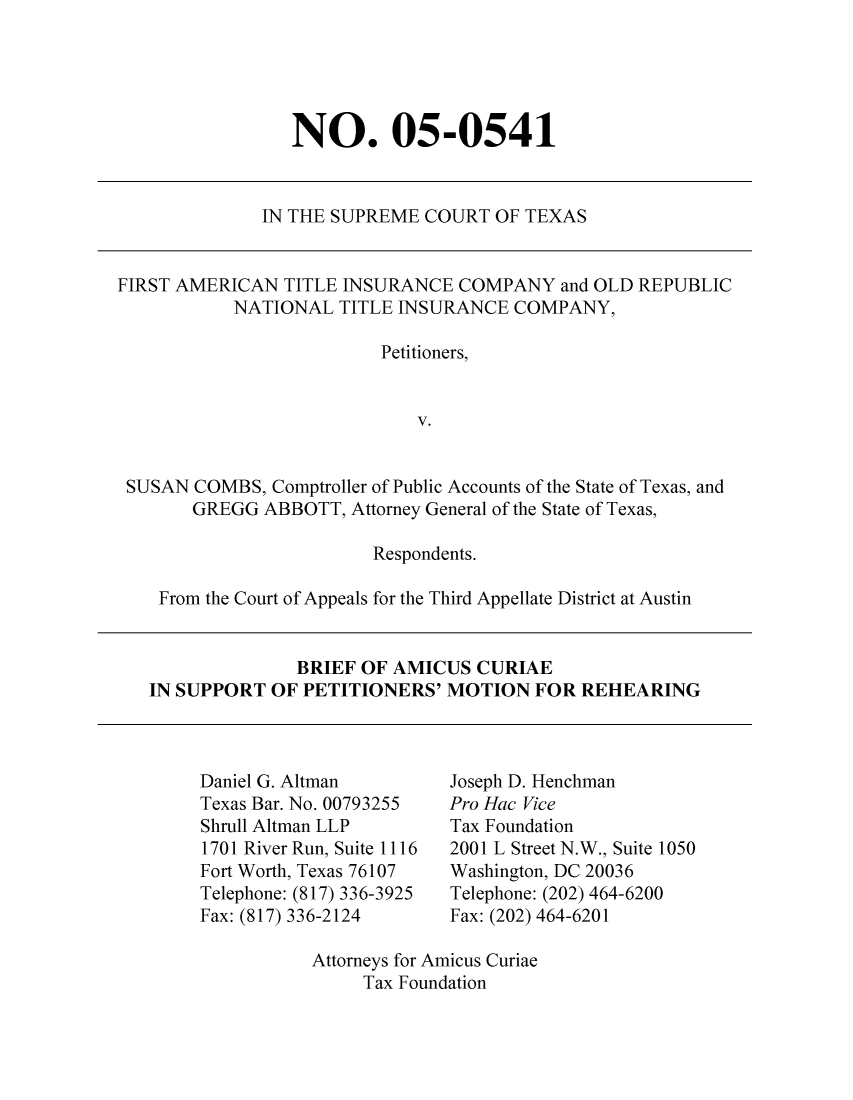 handle is hein.taxfoundation/taxfaamd0001 and id is 1 raw text is: NO. 05-0541

IN THE SUPREME COURT OF TEXAS

FIRST AMERICAN TITLE INSURANCE COMPANY and OLD REPUBLIC
NATIONAL TITLE INSURANCE COMPANY,
Petitioners,
V.
SUSAN COMBS, Comptroller of Public Accounts of the State of Texas, and
GREGG ABBOTT, Attorney General of the State of Texas,
Respondents.
From the Court of Appeals for the Third Appellate District at Austin
BRIEF OF AMICUS CURIAE
IN SUPPORT OF PETITIONERS' MOTION FOR REHEARING

Daniel G. Altman
Texas Bar. No. 00793255
Shrull Altman LLP
1701 River Run, Suite 1116
Fort Worth, Texas 76107
Telephone: (817) 336-3925
Fax: (817) 336-2124

Joseph D. Henchman
Pro Hac Vice
Tax Foundation
2001 L Street N.W., Suite 1050
Washington, DC 20036
Telephone: (202) 464-6200
Fax: (202) 464-6201

Attorneys for Amicus Curiae
Tax Foundation


