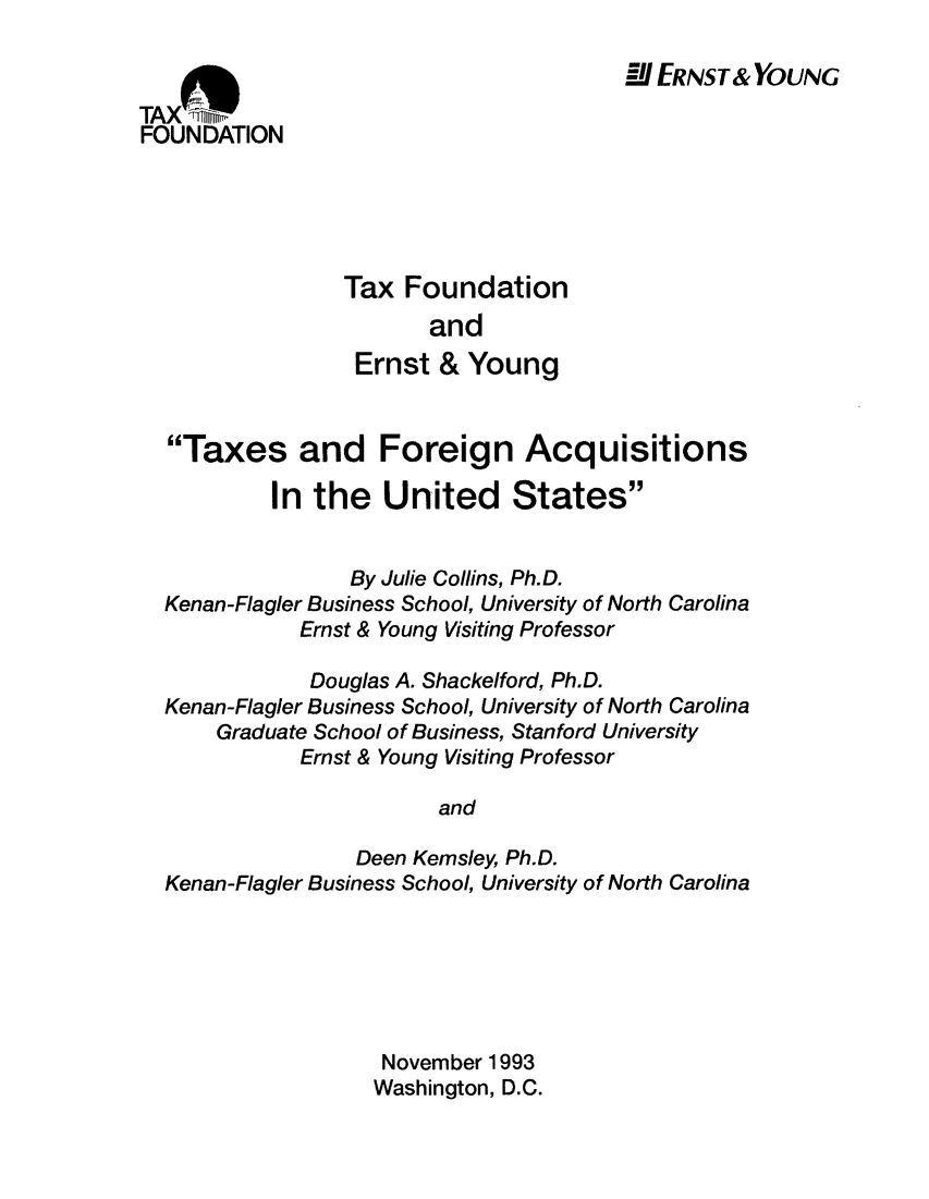 handle is hein.taxfoundation/taxfaanb0001 and id is 1 raw text is: M ERNST& YOUNG

TAXDI
FOUNDATION

Tax Foundation
and
Ernst & Young

Taxes and Foreign Acquisitions
In the United States
By Julie Collins, Ph.D.
Kenan-Flagler Business School, University of North Carolina
Ernst & Young Visiting Professor
Douglas A. Shackelford, Ph.D.
Kenan-Flagler Business School, University of North Carolina
Graduate School of Business, Stanford University
Ernst & Young Visiting Professor
and
Deen Kemsley, Ph.D.
Kenan-Flagler Business School, University of North Carolina

November 1993
Washington, D.C.


