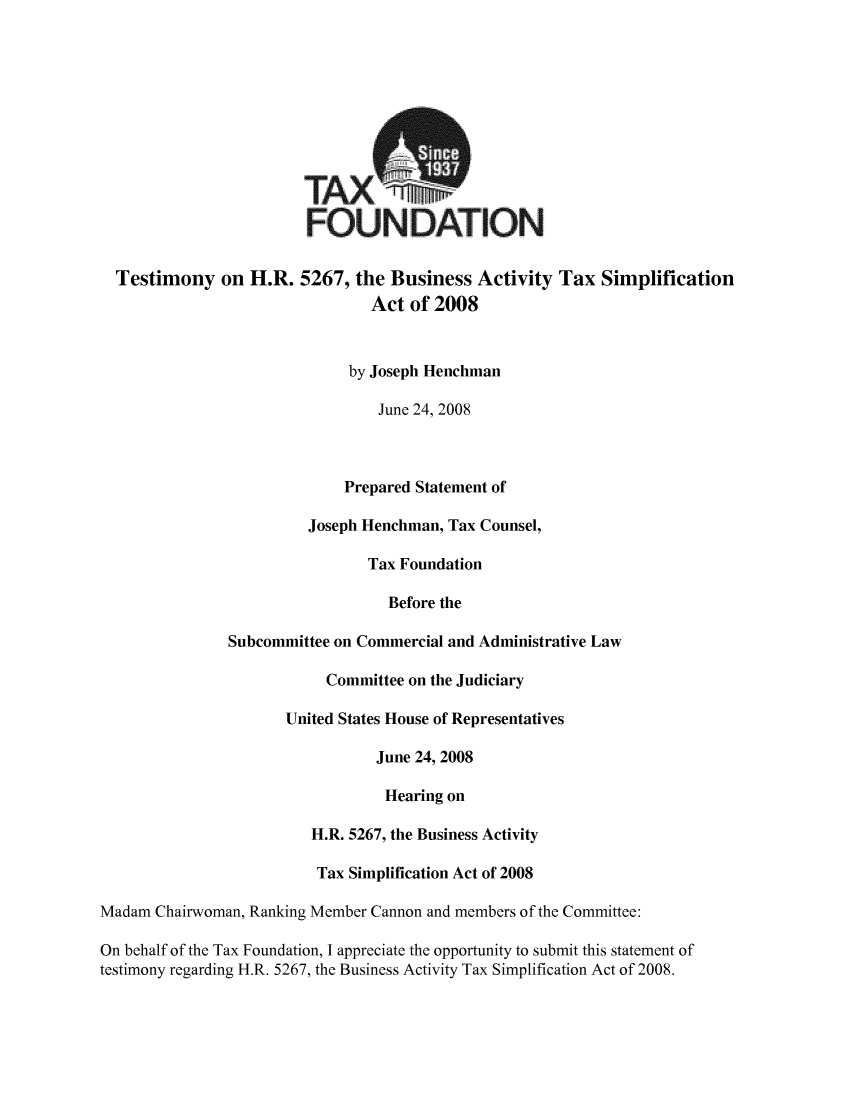 handle is hein.taxfoundation/taxfaaod0001 and id is 1 raw text is: TAX,
FOUNDATION
Testimony on H.R. 5267, the Business Activity Tax Simplification
Act of 2008
by Joseph Henchman
June 24, 2008
Prepared Statement of
Joseph Henchman, Tax Counsel,
Tax Foundation
Before the
Subcommittee on Commercial and Administrative Law
Committee on the Judiciary
United States House of Representatives
June 24, 2008
Hearing on
H.R. 5267, the Business Activity
Tax Simplification Act of 2008
Madam Chairwoman, Ranking Member Cannon and members of the Committee:
On behalf of the Tax Foundation, I appreciate the opportunity to submit this statement of
testimony regarding H.R. 5267, the Business Activity Tax Simplification Act of 2008.


