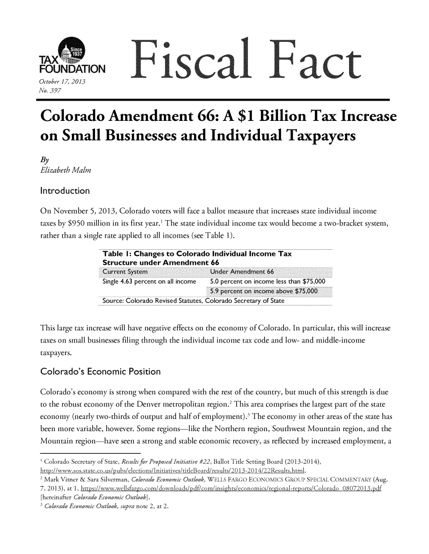 handle is hein.taxfoundation/taxfaapa0001 and id is 1 raw text is: TAXM:7n7
FOUNDATION
October 17, 2013
No. 397
Colorado Amendment 66: A $1 Billion Tax Increase
on Small Businesses and Individual Taxpayers
By
Elizabeth Maim
Introduction
On November 5, 2013, Colorado voters will face a ballot measure that increases state individual income
taxes by $950 million in its first year.' The state individual income tax would become a two-bracket system,
rather than a single rate applied to all incomes (see Table 1).
Table I: Changes to Colorado Individual Income Tax
Structure under Amendment 66
Current System                Under Amendment 66
Single 4.63 percent on all income  5.0 percent on income less than $75,000
5.9 percent on income above $75,000
Source: Colorado Revised Statutes, Colorado Secretary of State
This large tax increase will have negative effects on the economy of Colorado. In particular, this will increase
taxes on small businesses filing through the individual income tax code and low- and middle-income
taxpayers.
Colorado's Economic Position
Colorado's economy is strong when compared with the rest of the country, but much of this strength is due
to the robust economy of the Denver metropolitan region.2 This area comprises the largest part of the state
economy (nearly two-thirds of output and half of employment).' The economy in other areas of the state has
been more variable, however. Some regions-like the Northern region, Southwest Mountain region, and the
Mountain region-have seen a strong and stable economic recovery, as reflected by increased employment, a
1 Colorado Secretary of State, Results for Proposed Initiative #22, Ballot Title Setting Board (2013-2014),
htt-o://w-,,w.sos.state ~co~us/pubs/elections/Jnitiativ es/titl eBoard/results/20 13-20 14/22Rsuts~htm1.
2 Mark Vitner & Sara Silverman, Colorado Economic Outlook, WELLS FARGO EcONOMICs GROUP SPECIAL COMMENTARY (Aug.
7, 2013), at 1, htfs:Iiw'w e1sfargocom/downoads/pdf/com/insi~hts/economics/regional-rcpors/Colorado 08
[hereinafter Colorado Economic Outlook].
Colorado Economic Outlook, supra note 2, at 2.


