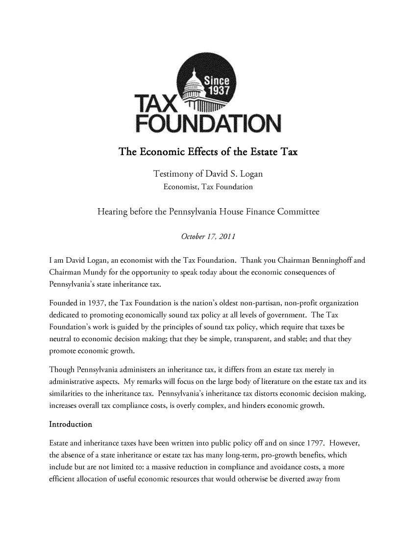 handle is hein.taxfoundation/taxfaapf0001 and id is 1 raw text is: TAX
FOUNDATION
The Economic Effects of the Estate Tax
Testimony of David S. Logan
Economist, Tax Foundation
Hearing before the Pennsylvania House Finance Committee
October 17, 2011
I am David Logan, an economist with the Tax Foundation. Thank you Chairman Benninghoff and
Chairman Mundy for the opportunity to speak today about the economic consequences of
Pennsylvania's state inheritance tax.
Founded in 1937, the Tax Foundation is the nation's oldest non-partisan, non-profit organization
dedicated to promoting economically sound tax policy at all levels of government. The Tax
Foundation's work is guided by the principles of sound tax policy, which require that taxes be
neutral to economic decision making; that they be simple, transparent, and stable; and that they
promote economic growth.
Though Pennsylvania administers an inheritance tax, it differs from an estate tax merely in
administrative aspects. My remarks will focus on the large body of literature on the estate tax and its
similarities to the inheritance tax. Pennsylvania's inheritance tax distorts economic decision making,
increases overall tax compliance costs, is overly complex, and hinders economic growth.
Introduction
Estate and inheritance taxes have been written into public policy off and on since 1797. However,
the absence of a state inheritance or estate tax has many long-term, pro-growth benefits, which
include but are not limited to: a massive reduction in compliance and avoidance costs, a more
efficient allocation of useful economic resources that would otherwise be diverted away from


