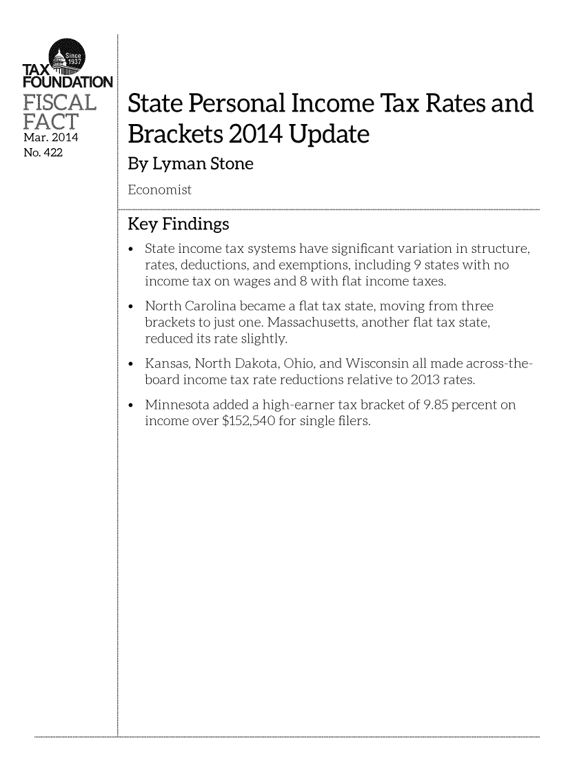 handle is hein.taxfoundation/taxfaaq0001 and id is 1 raw text is: TA Xt
FOUNDATION
Mar. 2014
No. 422

State Personal Income Tax Rates and
Brackets 2014 Update
By Lyman Stone
Economist
Key Findings
* State income tax systems have significant variation in structure,
rates, deductions, and exemptions, including 9 states with no
income tax on wages and 8 with flat income taxes.
* North Carolina became a flat tax state, moving from three
brackets to just one. Massachusetts, another flat tax state,
reduced its rate slightly.
* Kansas, North Dakota, Ohio, and Wisconsin all made across-the-
board income tax rate reductions relative to 2013 rates.
* Minnesota added a high-earner tax bracket of 9.85 percent on
income over $152,540 for single filers.

...................................................................................................................................................................................................................................................................................................................................................................................................................................................................................................................


