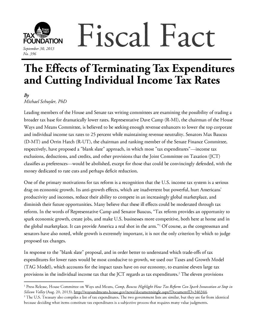 handle is hein.taxfoundation/taxfaaqa0001 and id is 1 raw text is: TAXM~n
FOUNDATION
September 30, 2013
No. 396
The Effects of Terminating Tax Expenditures
and Cutting Individual Income Tax Rates
By
Michael Schuyler, PhD
Leading members of the House and Senate tax writing committees are examining the possibility of trading a
broader tax base for dramatically lower rates. Representative Dave Camp (R-MI), the chairman of the House
Ways and Means Committee, is believed to be seeking enough revenue enhancers to lower the top corporate
and individual income tax rates to 25 percent while maintaining revenue neutrality. Senators Max Baucus
(D-MT) and Orrin Hatch (R-UT), the chairman and ranking member of the Senate Finance Committee,
respectively, have proposed a blank slate approach, in which most tax expenditures -income tax
exclusions, deductions, and credits, and other provisions that the Joint Committee on Taxation (JCT)
classifies as preferences-would be abolished, except for those that could be convincingly defended, with the
money dedicated to rate cuts and perhaps deficit reduction.
One of the primary motivations for tax reform is a recognition that the U.S. income tax system is a serious
drag on economic growth. Its anti-growth effects, which are inadvertent but powerful, hurt Americans'
productivity and incomes, reduce their ability to compete in an increasingly global marketplace, and
diminish their future opportunities. Many believe that these ill effects could be moderated through tax
reform. In the words of Representative Camp and Senator Baucus, Tax reform provides an opportunity to
spark economic growth, create jobs, and make U.S. businesses more competitive, both here at home and in
the global marketplace. It can provide America a real shot in the arm.' Of course, as the congressman and
senators have also noted, while growth is extremely important, it is not the only criterion by which to judge
proposed tax changes.
In response to the blank slate proposal, and in order better to understand which trade-offs of tax
expenditures for lower rates would be most conducive to growth, we used our Taxes and Growth Model
(TAG Model), which accounts for the impact taxes have on our economy, to examine eleven large tax
provisions in the individual income tax that the JCT regards as tax expenditures.2 The eleven provisions
1 Press Release, House Committee on Ways and Means, Camp, Baucus Highlight How Tax Reform Can Spark Innovation at Stop in
Silicon Valley (Aug. 20, 2013), http://waysandmeans.house.gov/news/documentsingle.aspx?DocumentlD=346344.
2 The U.S. Treasury also compiles a list of tax expenditures. The two government lists are similar, but they are far from identical
because deciding what items constitute tax expenditures is a subjective process that requires many value judgments.


