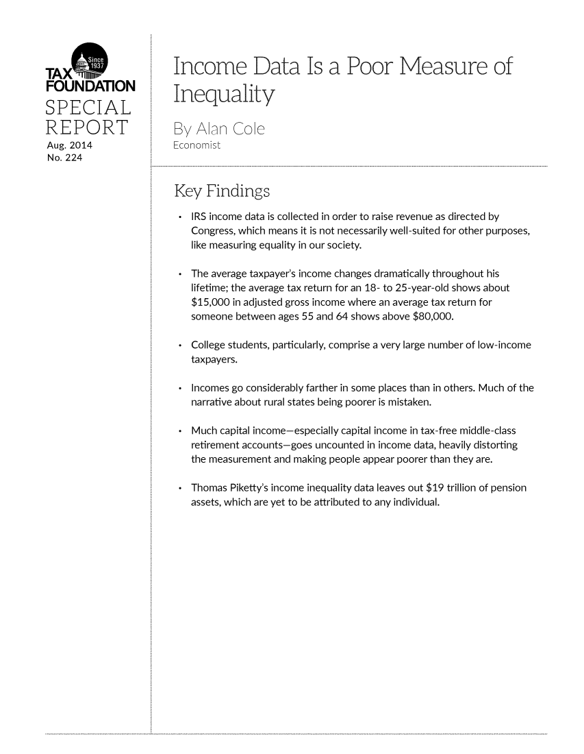 handle is hein.taxfoundation/taxfaaqb0001 and id is 1 raw text is: TAX
FOUNDATION
SPECIAL
REPORT
Aug. 2014
No. 224

Income Data Is a Poor Measure of
Inequality
By Aln Cole
Economist
Key Findings
* IRS income data is collected in order to raise revenue as directed by
Congress, which means it is not necessarily well-suited for other purposes,
like measuring equality in our society.
* The average taxpayer's income changes dramatically throughout his
lifetime; the average tax return for an 18- to 25-year-old shows about
$15,000 in adjusted gross income where an average tax return for
someone between ages 55 and 64 shows above $80,000.
* College students, particularly, comprise a very large number of low-income
taxpayers.
* Incomes go considerably farther in some places than in others. Much of the
narrative about rural states being poorer is mistaken.
* Much capital income-especially capital income in tax-free middle-class
retirement accounts-goes uncounted in income data, heavily distorting
the measurement and making people appear poorer than they are.
* Thomas Piketty's income inequality data leaves out $19 trillion of pension
assets, which are yet to be attributed to any individual.


