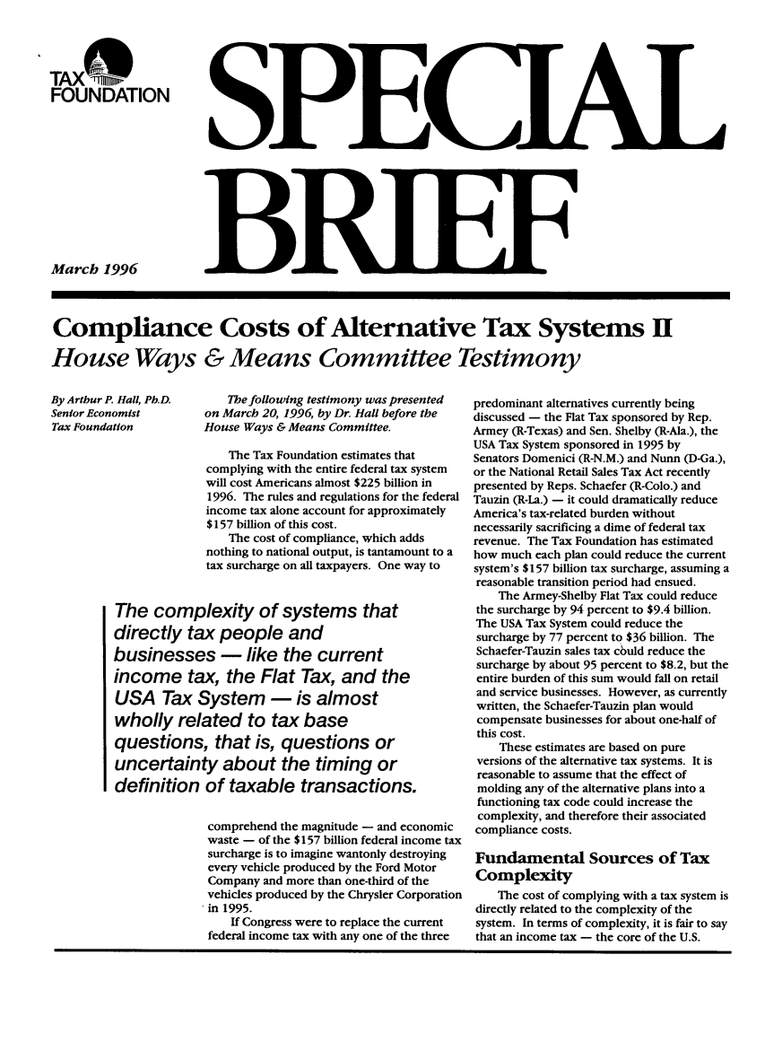 handle is hein.taxfoundation/taxfaaqc0001 and id is 1 raw text is: TAX %
FOUNDATION

March 1996

Compliance Costs of Alternative Tax Systems II
House Ways & Means Committee Testimony

By Artbur P. Hall, Ph.D.    The following testimony was presented
Senior Economist on March 20, 1996, by Dr. Hall before the
Tax Foundation          House Ways & Means Committee.
The Tax Foundation estimates that
complying with the entire federal tax system
will cost Americans almost $225 billion in
1996. The rules and regulations for the federal
income tax alone account for approximately
$157 billion of this cost.
The cost of compliance, which adds
nothing to national output, is tantamount to a
tax surcharge on all taxpayers. One way to
The complexity of systems that
directly tax people and
businesses - like the current
income tax, the Flat Tax, and the
USA Tax System - is almost
wholly related to tax base
questions, that is, questions or
uncertainty about the timing or
definition of taxable transactions.
comprehend the magnitude - and economic
waste - of the $157 billion federal income tax
surcharge is to imagine wantonly destroying
every vehicle produced by the Ford Motor
Company and more than one-third of the
vehicles produced by the Chrysler Corporation
in 1995.
If Congress were to replace the current
federal income tax with any one of the three

predominant alternatives currently being
discussed - the Flat Tax sponsored by Rep.
Armey (R-Texas) and Sen. Shelby (R-Ala.), the
USA Tax System sponsored in 1995 by
Senators Domenici (R-N.M.) and Nunn (D-Ga.),
or the National Retail Sales Tax Act recently
presented by Reps. Schaefer (R-Colo.) and
Tauzin (R-La.) - it could dramatically reduce
America's tax-related burden without
necessarily sacrificing a dime of federal tax
revenue. The Tax Foundation has estimated
how much each plan could reduce the current
system's $157 billion tax surcharge, assuming a
reasonable transition period had ensued.
The Armey-Shelby Flat Tax could reduce
the surcharge by 94 percent to $9.4 billion.
The USA Tax System could reduce the
surcharge by 77 percent to $36 billion. The
Schaefer-Tauzin sales tax could reduce the
surcharge by about 95 percent to $8.2, but the
entire burden of this sum would fall on retail
and service businesses. However, as currently
written, the Schaefer-Tauzin plan would
compensate businesses for about one-half of
this cost.
These estimates are based on pure
versions of the alternative tax systems. It is
reasonable to assume that the effect of
molding any of the alternative plans into a
functioning tax code could increase the
complexity, and therefore their associated
compliance costs.
Fundamental Sources of Tax
Complexity
The cost of complying with a tax system is
directly related to the complexity of the
system. In terms of complexity, it is fair to say
that an income tax - the core of the U.S.

_j

113F  I


