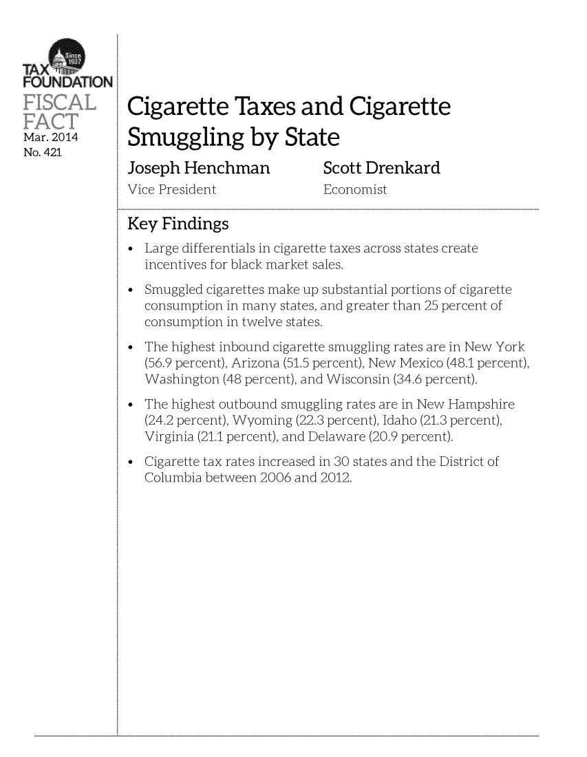 handle is hein.taxfoundation/taxfaar0001 and id is 1 raw text is: FOUNJDAT]ON:
Cigarette Taxes and Cigarette
Mar.2014 Smuggling by State
No. 421
Joseph Henchman             Scott Drenkard
Vice President              Economist
Key Findings
* Large differentials in cigarette taxes across states create
incentives for black market sales.
* Smuggled cigarettes make up substantial portions of cigarette
consumption in many states, and greater than 25 percent of
consumption in twelve states.
The highest inbound cigarette smuggling rates are in New York
(56.9 percent), Arizona (51.5 percent), New Mexico (48.1 percent),
Washington (48 percent), and Wisconsin (34.6 percent).
The highest outbound smuggling rates are in New Hampshire
(24.2 percent), Wyoming (22.3 percent), Idaho (21.3 percent),
Virginia (21.1 percent), and Delaware (20.9 percent).
* Cigarette tax rates increased in 30 states and the District of
Columbia between 2006 and 2012.

...................................................................................................................................................................................................................................................................................................................................................................................................................................................................................................................


