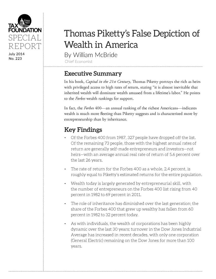 handle is hein.taxfoundation/taxfaarb0001 and id is 1 raw text is: TAX W
FOUNDATION                 Thomas Piketty's False Depiction of
Wealth in America
July 2014                   By William     McBride
No. 223
Chief Economist
Executive Summary
In his book, Capital in the 21st Century, Thomas Piketty portrays the rich as heirs
with privileged access to high rates of return, stating it is almost inevitable that
inherited wealth will dominate wealth amassed from a lifetime's labor. He points
to the Forbes wealth rankings for support.
In fact, the Forbes 400-an annual ranking of the richest Americans-indicates
wealth is much more fleeting than Piketty suggests and is characterized more by
entrepreneurship than by inheritance.
Key Findings
* Of the Forbes 400 from 1987, 327 people have dropped off the list.
Of the remaining 73 people, those with the highest annual rates of
return are generally self-made entrepreneurs and investors-not
heirs-with an average annual real rate of return of 5.6 percent over
the last 26 years.
* The rate of return for the Forbes 400 as a whole, 2.4 percent, is
roughly equal to Piketty's estimated returns for the entire population.
* Wealth today is largely generated by entrepreneurial skill, with
the number of entrepreneurs on the Forbes 400 list rising from 40
percent in 1982 to 69 percent in 2011.
* The role of inheritance has diminished over the last generation; the
share of the Forbes 400 that grew up wealthy has fallen from 60
percent in 1982 to 32 percent today.
* As with individuals, the wealth of corporations has been highly
dynamic over the last 30 years; turnover in the Dow Jones Industrial
Average has increased in recent decades, with only one corporation
(General Electric) remaining on the Dow Jones for more than 100
years.


