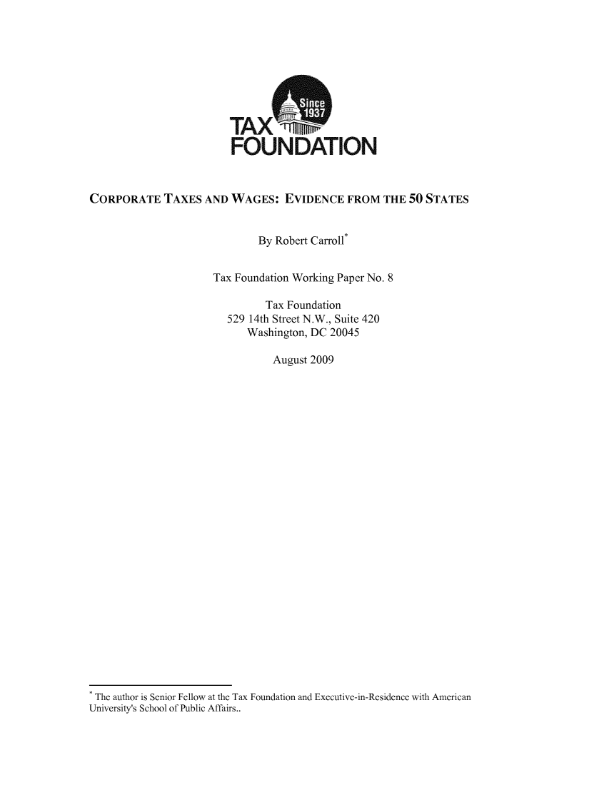 handle is hein.taxfoundation/taxfaata0001 and id is 1 raw text is: TAX WP'
FOUNDATION
CORPORATE TAXES AND WAGES: EVIDENCE FROM THE 50 STATES
By Robert Carroll*
Tax Foundation Working Paper No. 8
Tax Foundation
529 14th Street N.W., Suite 420
Washington, DC 20045
August 2009
The author is Senior Fellow at the Tax Foundation and Executive-in-Residence with American
University's School of Public Affairs..


