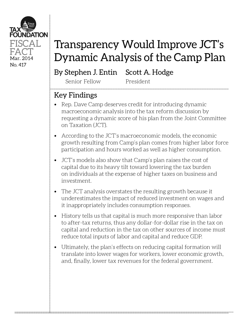 handle is hein.taxfoundation/taxfaav0001 and id is 1 raw text is: TAX(%
FOUNDATION
Transparency Would Improve JCT's
Mar. 2014      Dynamic Analysis of the Camp Plan
No. 417
By Stephen J. Entin Scott A. Hodge
Senior Fellow       President
Key Findings
* Rep. Dave Camp deserves credit for introducing dynamic
macroeconomic analysis into the tax reform discussion by
requesting a dynamic score of his plan from the Joint Committee
on Taxation (JCT).
According to the JCT's macroeconomic models, the economic
growth resulting from Camp's plan comes from higher labor force
participation and hours worked as well as higher consumption.
* JCT's models also show that Camp's plan raises the cost of
capital due to its heavy tilt toward lowering the tax burden
on individuals at the expense of higher taxes on business and
investment.
The JCT analysis overstates the resulting growth because it
underestimates the impact of reduced investment on wages and
it inappropriately includes consumption responses.
History tells us that capital is much more responsive than labor
to after-tax returns, thus any dollar- for-dollar rise in the tax on
capital and reduction in the tax on other sources of income must
reduce total inputs of labor and capital and reduce GDP.
Ultimately, the plan's effects on reducing capital formation will
translate into lower wages for workers, lower economic growth,
and, finally, lower tax revenues for the federal government.

...........................................................                                                                                                                                                                                                                                                                                                                                                             ...........



