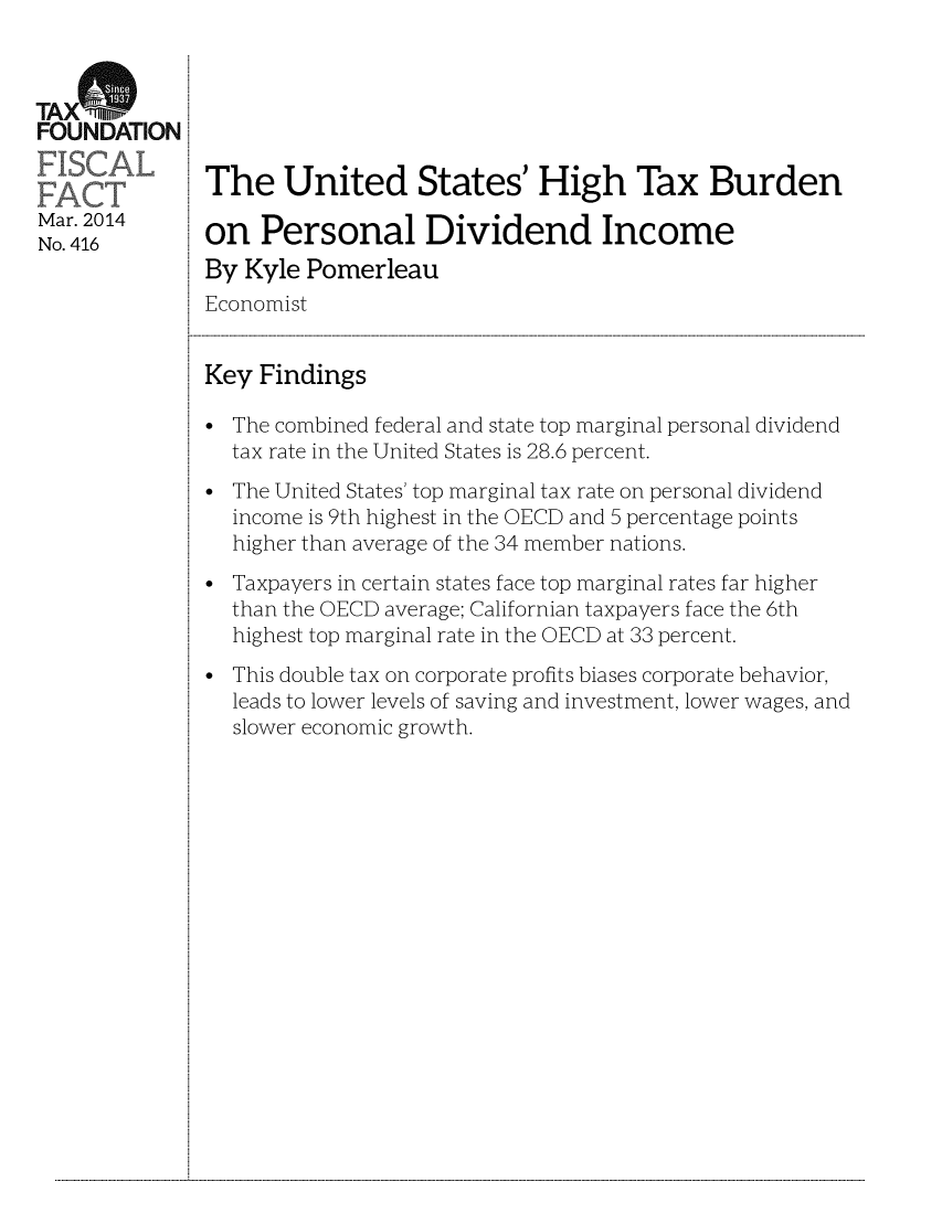handle is hein.taxfoundation/taxfaaw0001 and id is 1 raw text is: TAXrb
FOUNDATION
Mar. 2014
No. 416

The United States' High Tax Burden
on Personal Dividend Income
By Kyle Pomerleau
Economist
Key Findings
* The combined federal and state top marginal personal dividend
tax rate in the United States is 28.6 percent.
* The United States' top marginal tax rate on personal dividend
income is 9th highest in the OECD and 5 percentage points
higher than average of the 34 member nations.
* Taxpayers in certain states face top marginal rates far higher
than the OECD average; Californian taxpayers face the 6th
highest top marginal rate in the OECD at 33 percent.
* This double tax on corporate profits biases corporate behavior,
leads to lower levels of saving and investment, lower wages, and
slower economic growth.

...................................................................................................................................................................................................................................................................................................................................................................................................................................................................................................................


