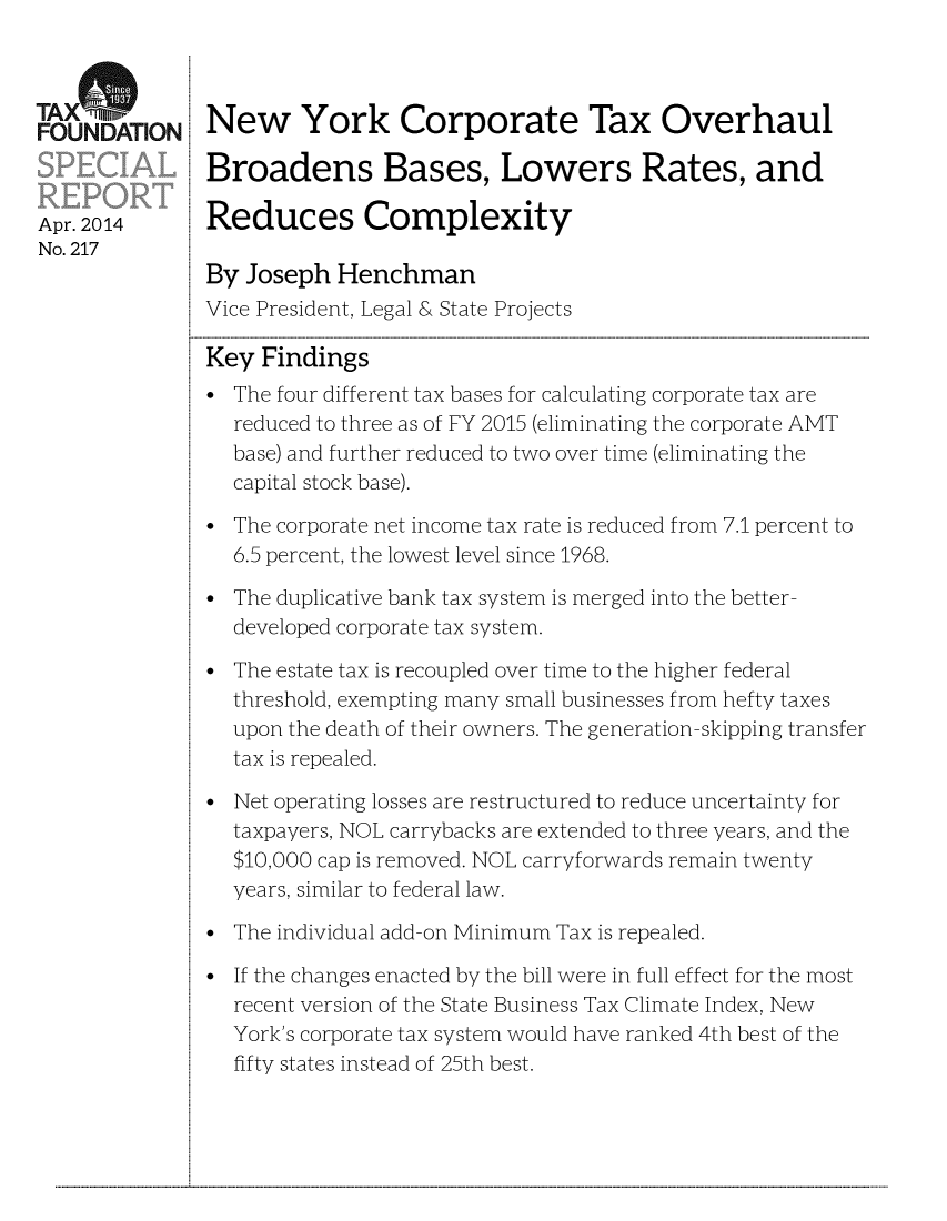 handle is hein.taxfoundation/taxfaaxb0001 and id is 1 raw text is: AOUNDATION New York Corporate Tax Overhaul
Broadens Bases, Lowers Rates, and
Apr. 2014      Reduces Complexity
No. 217
By Joseph Henchman
Vice President, Legal & State Projects
Key Findings
* The four different tax bases for calculating corporate tax are
reduced to three as of FY 2015 (eliminating the corporate AMT
base) and further reduced to two over time (eliminating the
capital stock base).
The corporate net income tax rate is reduced from 7.1 percent to
6.5 percent, the lowest level since 1968.
The duplicative bank tax system is merged into the better-
developed corporate tax system.
The estate tax is recoupled over time to the higher federal
threshold, exempting many small businesses from hefty taxes
upon the death of their owners. The generation-skipping transfer
tax is repealed.
Net operating losses are restructured to reduce uncertainty for
taxpayers, NOL carrybacks are extended to three years, and the
$10,000 cap is removed. NOL carryforwards remain twenty
years, similar to federal law.
The individual add-on Minimum Tax is repealed.
If the changes enacted by the bill were in full effect for the most
recent version of the State Business Tax Climate Index, New
York's corporate tax system would have ranked 4th best of the
fifty states instead of 25th best.

...................................................................................................................................................................................................................................................................................................................................................................................................................................................................................................................


