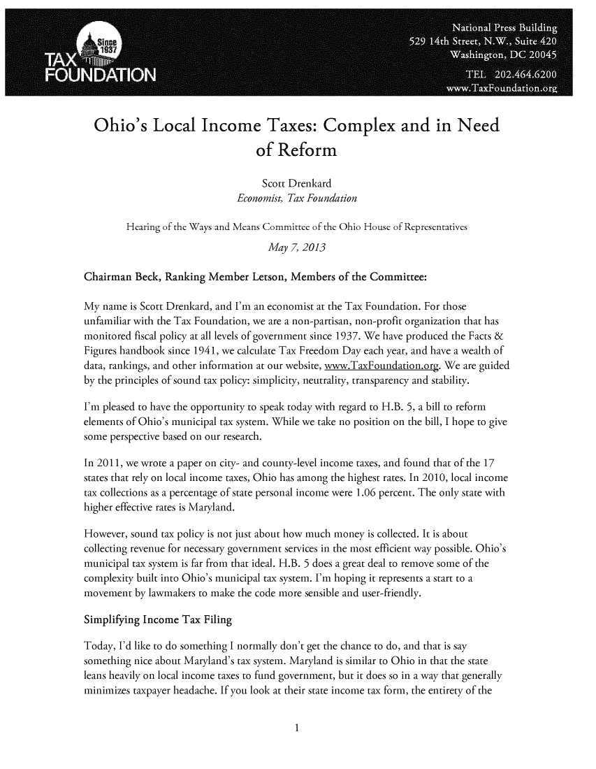 handle is hein.taxfoundation/taxfaaxe0001 and id is 1 raw text is: Ohio's Local Income Taxes: Complex and in Need
of Reform
Scott Drenkard
Economist, Tax Foundation
Hearing of the Ways and Means Committee of the Ohio House of Representatives
May 7, 2013
Chairman Beck, Ranking Member Letson, Members of the Committee:
My name is Scott Drenkard, and I'm an economist at the Tax Foundation. For those
unfamiliar with the Tax Foundation, we are a non-partisan, non-profit organization that has
monitored fiscal policy at all levels of government since 1937. We have produced the Facts &
Figures handbook since 1941, we calculate Tax Freedom Day each year, and have a wealth of
data, rankings, and other information at our website, www.TaxFoundation.org. We are guided
by the principles of sound tax policy: simplicity, neutrality, transparency and stability.
I'm pleased to have the opportunity to speak today with regard to H.B. 5, a bill to reform
elements of Ohio's municipal tax system. While we take no position on the bill, I hope to give
some perspective based on our research.
In 2011, we wrote a paper on city- and county-level income taxes, and found that of the 17
states that rely on local income taxes, Ohio has among the highest rates. In 2010, local income
tax collections as a percentage of state personal income were 1.06 percent. The only state with
higher effective rates is Maryland.
However, sound tax policy is not just about how much money is collected. It is about
collecting revenue for necessary government services in the most efficient way possible. Ohio's
municipal tax system is far from that ideal. H.B. 5 does a great deal to remove some of the
complexity built into Ohio's municipal tax system. I'm hoping it represents a start to a
movement by lawmakers to make the code more sensible and user-friendly.
Simplifying Income Tax Filing
Today, I'd like to do something I normally don't get the chance to do, and that is say
something nice about Maryland's tax system. Maryland is similar to Ohio in that the state
leans heavily on local income taxes to fund government, but it does so in a way that generally
minimizes taxpayer headache. If you look at their state income tax form, the entirety of the

1


