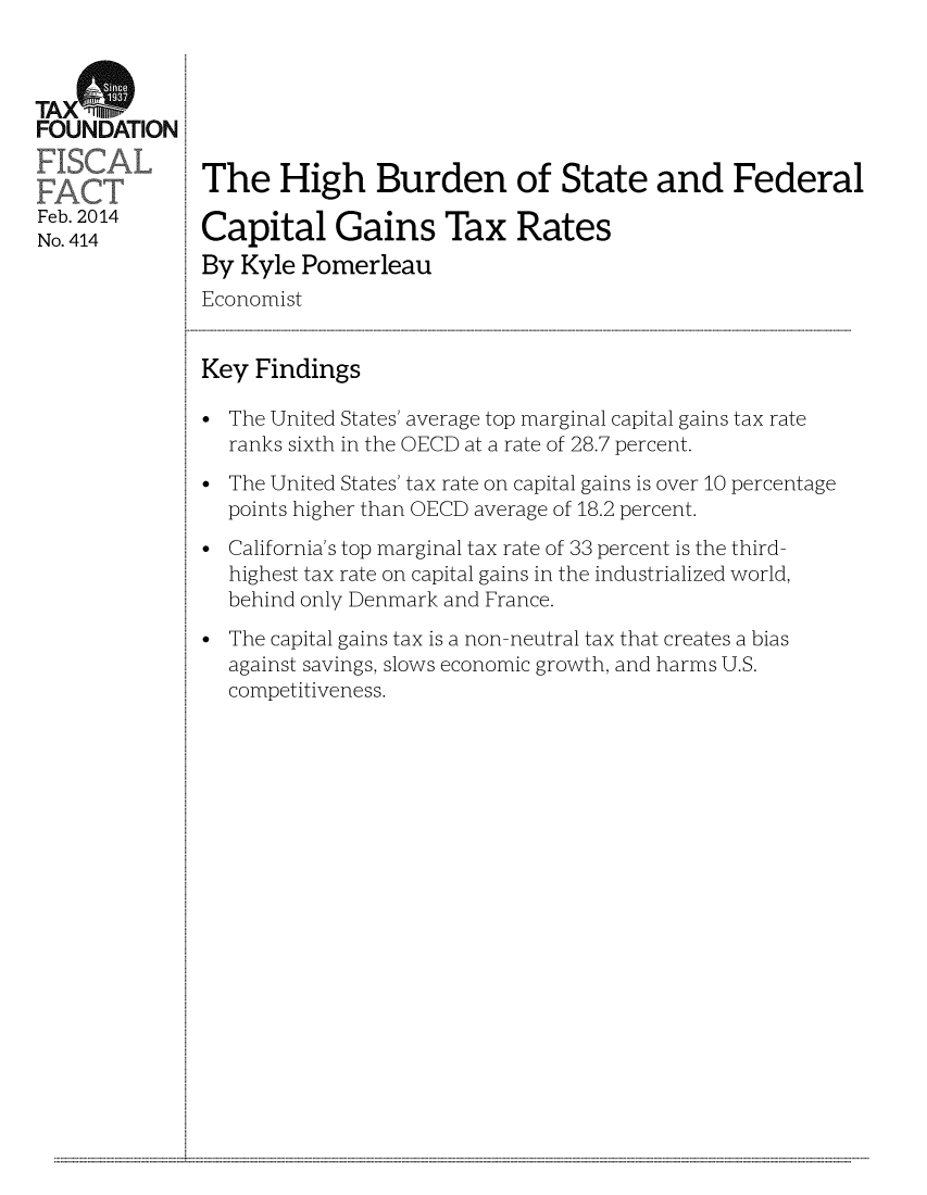 handle is hein.taxfoundation/taxfaay0001 and id is 1 raw text is: TA X5
FOUNDATION
Feb. 2014
No. 414

The High Burden of State and Federal
Capital Gains Tax Rates
By Kyle Pomerleau
Economist
Key Findings
* The United States' average top marginal capital gains tax rate
ranks sixth in the OECD at a rate of 28.7 percent.
* The United States' tax rate on capital gains is over 10 percentage
points higher than OECD average of 18.2 percent.
* California's top marginal tax rate of 33 percent is the third-
highest tax rate on capital gains in the industrialized world,
behind only Denmark and France.
* The capital gains tax is a non-neutral tax that creates a bias
against savings, slows economic growth, and harms U.S.
competitiveness.

...........................................................                                                                                                                                                                                                                                                                                                                                                             ...........


