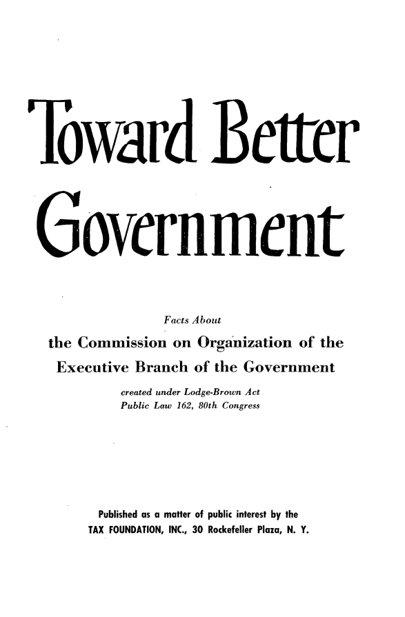 handle is hein.taxfoundation/tbgvtfc0001 and id is 1 raw text is: 











Toward Better







Government




                Facts About

  the Commission on Organization of the

  Executive Branch of the Government

           created under Lodge-Brown Act
           Public Law 162, 80th Congress








         Published as a matter of public interest by the
       TAX FOUNDATION, INC., 30 Rockefeller Plaza, N. Y.


