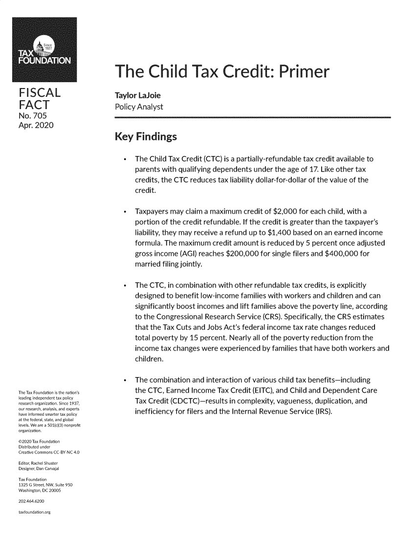 handle is hein.taxfoundation/tfchtxc0001 and id is 1 raw text is: 







                              The Child Tax Credit: Primer

FISCAL                        Taylor LaJoie
FACT                          Policy Analyst
No.  705
Apr. 2020
                              Key   Findings

                                *   The Child Tax Credit (CTC) is a partially-refundable tax credit available to
                                    parents with qualifying dependents  under  the age of 17. Like other tax
                                    credits, the CTC reduces tax liability dollar-for-dollar of the value of the
                                    credit.

                                *   Taxpayers  may claim a maximum   credit of $2,000 for each child, with a
                                    portion of the credit refundable. If the credit is greater than the taxpayer's
                                    liability, they may receive a refund up to $1,400 based on an earned income
                                    formula. The maximum credit   amount  is reduced by 5 percent  once adjusted
                                    gross income  (AGI) reaches $200,000  for single filers and $400,000 for
                                    married filing jointly.

                                *   The CTC,  in combination with other  refundable tax credits, is explicitly
                                    designed to benefit low-income  families with workers and  children and can
                                    significantly boost incomes and lift families above the poverty line, according
                                    to the Congressional Research  Service (CRS). Specifically, the CRS estimates
                                    that the Tax Cuts and Jobs Act's federal income tax rate changes reduced
                                    total poverty by 15 percent. Nearly all of the poverty reduction from the
                                    income  tax changes were  experienced  by families that have both workers and
                                    children.

                                   The combination  and  interaction of various child tax benefits-including
The Tax Foundation is the nation's  the CTC, Earned  Income  Tax Credit (EITC), and Child and Dependent  Care
leading independent tax policy
research organization. Since 1937,  Tax Credit (CDCTC)-resu   in           vagueness, uplicaion,
our research, analysis, and experts
have informed smarter tax policy
at the federal, state, and global
levels. We are a 501(c)(3) nonprofit
organization.
@2020 Tax Foundation
Distributed under
Creative Commons CC-BY NC 4.0
Editor, Rachel Shuster
Designer, Dan Carvajal
Tax Foundation
1325 G Street, NW, Suite 950
Washington, DC 20005
202.464.6200
taxfoundation.org


