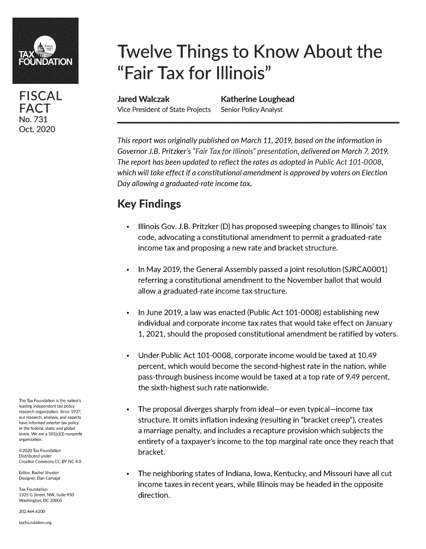 handle is hein.taxfoundation/tftwtk0001 and id is 1 raw text is: 





Twelve Things to Know About the

Fair Tax for Illinois


FISCAL
FACT
No. 731
Oct. 2020


Jared Walczak
Vice President of State Projects


Katherine  Loughead
Senior Policy Analyst


The Tax Foundation is the nation's
leading independent tax policy
research organization. Since 1937,
our research, analysis, and experts
have informed smarter tax policy
at the federal, state, and global
levels. We are a 501(c(3) nonproft
organization.
©2020 Tax Foundation
Distributed under
Creative Commons CC-BY-NC 4.0
Editor, Rachel Shuster
Designer, Dan Carvajal
Tax Foundation
1325 G Street, NW, Suite 950
Washington, DC 20005


This report was originally published on March 11, 2019, based on the information in
Governor J.B. Pritzker's Fair Tax for Illinois presentation, delivered on March 7, 2019.
The report has been updated to reflect the rates as adopted in Public Act 101-0008,
which will take effect if a constitutional amendment is approved by voters on Election
Day allowing a graduated-rate income tax.

Key   Findings

     Illinois Gov. J.B. Pritzker (D) has proposed sweeping changes to Illinois' tax
      code, advocating a constitutional amendment  to permit a graduated-rate
      income  tax and proposing a new rate and bracket structure.

     In May 2019, the General Assembly   passed a joint resolution (SJRCA0001)
      referring a constitutional amendment to the November   ballot that would
      allow a graduated-rate income tax structure.

     In June 2019, a law was enacted (Public Act 101-0008) establishing new
      individual and corporate income tax rates that would take effect on January
      1, 2021, should the proposed constitutional amendment   be ratified by voters.

     Under  Public Act 101-0008, corporate  income would  be taxed at 10.49
      percent, which would  become  the second-highest  rate in the nation, while
      pass-through  business income would  be taxed at a top rate of 9.49 percent,
      the sixth-highest such rate nationwide.

     The proposal  diverges sharply from ideal-or even typical-income  tax
      structure. It omits inflation indexing (resulting in bracket creep), creates
      a marriage penalty, and includes a recapture provision which subjects the
      entirety of a taxpayer's income to the top marginal rate once they reach that
      bracket.

     The neighboring  states of Indiana, Iowa, Kentucky, and Missouri have all cut
      income  taxes in recent years, while Illinois may be headed in the opposite
      direction.


202.464.6200
taxfoundation.org


