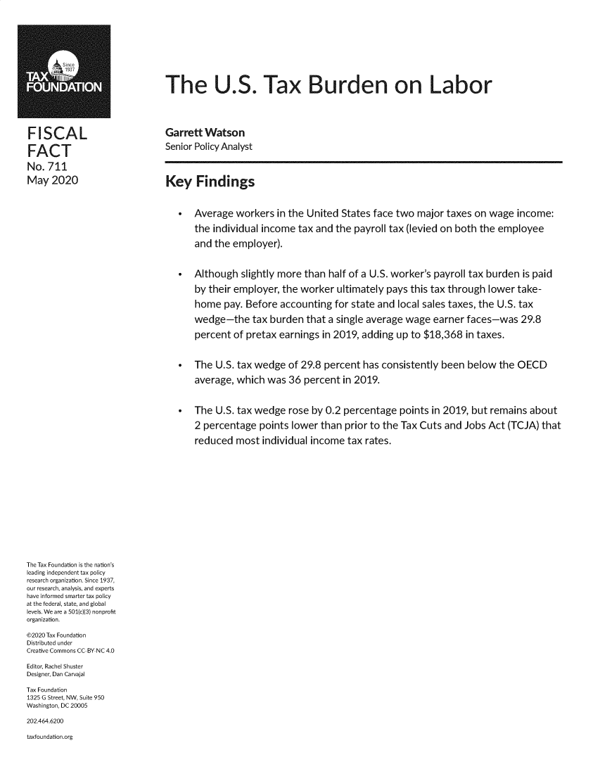 handle is hein.taxfoundation/tfustblb0001 and id is 1 raw text is: 







AO                            The U.S. Tax Burden on Labor




F  ISCAL                      Garrett Watson

FACT                          Senior Policy Analyst
No.  711
May2020                       Key Findings


                                 *  Average  workers  in the United States face two major  taxes on wage  income:
                                    the individual income  tax and the payroll tax (levied on both the employee
                                    and  the employer).


                                 *  Although  slightly more than half of a U.S. worker's payroll tax burden is paid
                                    by their employer, the worker  ultimately pays this tax through lower take-
                                    home   pay. Before accounting  for state and local sales taxes, the U.S. tax
                                    wedge-the tax burden that a single   average  wage  earner faces-was   29.8
                                    percent  of pretax earnings in 2019, adding up to $18,368  in taxes.


                                 *  The  U.S. tax wedge  of 29.8 percent has consistently been below  the OECD
                                    average, which  was  36 percent in 2019.


                                 *  The  U.S. tax wedge  rose by 0.2 percentage  points in 2019, but remains about
                                    2 percentage  points lower  than prior to the Tax Cuts and Jobs Act (TCJA) that
                                    reduced  most  individual income tax rates.












The Tax Foundation is the nation's
leading independent tax policy
research organization. Since 1937,
our research, analysis, and experts
have informed smarter tax policy
at the federal, state, and global
levels. We are a 501(c)(3) nonprofit
organization.
@2020 Tax Foundation
Distributed under
Creative Commons CC-BY NC 4.0
Editor, Rachel Shuster
Designer, Dan Carvajal
Tax Foundation
1325 G Street, NW, Suite 950
Washington, DC 20005
202.464.6200
taxfoundation.org


