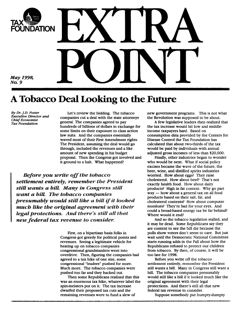 handle is hein.taxfoundation/tobdeaxz0001 and id is 1 raw text is: FOUNDATION

May 1998,
No. 9

A Tobacco Deal Looking to the Future

By Dr. J.D. Foster        Let's review the bidding. The tobacco
Executive Director and  companies cut a deal with the state attorneys
Chief Economist
Tax Foundation         general. The companies agreed to pay
hundreds of billions of dollars in exchange for
some limits on their exposure to class action
law suits. And the companies essentially
waved most of their First Amendment rights.
The President, assuming the deal would go
through, included the revenues and a like
amount of new spending in his budget
proposal. Then the Congress got involved and
it ground to a halt. What happened?
Before you write ojf the tobacco
settlement entirely, remember the President
still wants a bilL    Many in Congress still
want a bilL The tobacco companies
presumably would still like a bill if it looked
much like the original agreement with their
legal protections. And there's still all that
new federal tax revenue to consider.
First, on a bipartisan basis folks in
Congress got greedy for political points and
revenues. Seeing a legitimate vehicle for
beating up on tobacco companies
congressional grandstanders went into
overdrive. Then, figuring the companies had
agreed to a tax hike of one size, some
congressional leaders pushed for more.
Much more. The tobacco companies were
pushed too far and they backed out.
Then some Republicans realized that this
was an enormous tax hike, whatever label the
spin-meisters put on it. The tax increase
dwarfed their proposed tax cuts and the
remaining revenues were to fund a slew of

new government programs. This is not what
the Revolution was supposed to be about.
A few legislative leaders then realized that
the tax increase would hit low and middle-
income taxpayers hard. Based on
consumption data provided by the Centers for
Disease Control the Tax Foundation has
calculated that about two-thirds of the tax
would be paid by individuals with annual
adjusted gross incomes of less than $20,000.
Finally, other industries began to wonder
who would be next. What if social policy
excises became the wave of the future, the
beer, wine, and distilled spirits industries
worried. How about eggs? They raise
cholesterol. How about beef? That's not
exactly health food. How about dairy
products? High in fat content. Why go part
way - how about a general tax on all food
products based on their salt, fat, and
cholesterol contents? How about computer
monitors? They're bad for your eyes. And
could a broad-based energy tax be far behind?
Where would it end?
And so the tobacco legislation stalled, and
it may be dead. Some Republicans say they
are content to see the bill die because the
polls show voters don't seem to care. But just
wait until the Democratic National Committee
starts running adds in the Fall about how the
Republicans refused to protect our children
from tobacco. By then, of course, it will be
too late for 1998.
Before you write off the tobacco
settlement entirely, remember the President
still wants a bill. Many in Congress still want a
bill. The tobacco companies presumably
would still like a bill if it looked much like the
original agreement with their legal
protections. And there's still all that new
federal tax revenue to consider.
Suppose somebody put humpty-dumpty

11         III1[III III    . .. . ... II


