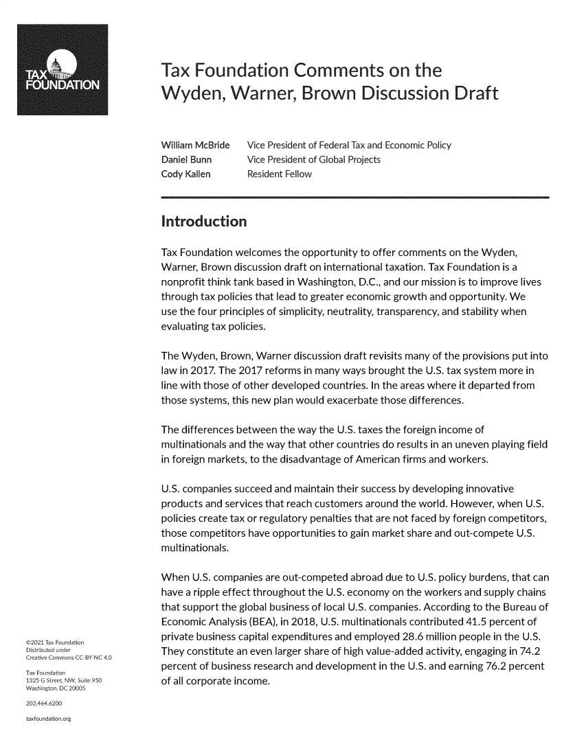 handle is hein.taxfoundation/txfncso0001 and id is 1 raw text is: Tax Foundation Comments on the
Wyden, Warner, Brown Discussion Draft

William McBride
Daniel Bunn
Cody Kallen

Vice President of Federal Tax and Economic Policy
Vice President of Global Projects
Resident Fellow

©2021 Tax Foundation
Distributed under
Creative Commons CC-BY-NC 4.0
Tax Foundation
1325 G Street, NW, Suite 950
Washington, DC 20005

Introduction
Tax Foundation welcomes the opportunity to offer comments on the Wyden,
Warner, Brown discussion draft on international taxation. Tax Foundation is a
nonprofit think tank based in Washington, D.C., and our mission is to improve lives
through tax policies that lead to greater economic growth and opportunity. We
use the four principles of simplicity, neutrality, transparency, and stability when
evaluating tax policies.
The Wyden, Brown, Warner discussion draft revisits many of the provisions put into
law in 2017. The 2017 reforms in many ways brought the U.S. tax system more in
line with those of other developed countries. In the areas where it departed from
those systems, this new plan would exacerbate those differences.
The differences between the way the U.S. taxes the foreign income of
multinationals and the way that other countries do results in an uneven playing field
in foreign markets, to the disadvantage of American firms and workers.
U.S. companies succeed and maintain their success by developing innovative
products and services that reach customers around the world. However, when U.S.
policies create tax or regulatory penalties that are not faced by foreign competitors,
those competitors have opportunities to gain market share and out-compete U.S.
multinationals.
When U.S. companies are out-competed abroad due to U.S. policy burdens, that can
have a ripple effect throughout the U.S. economy on the workers and supply chains
that support the global business of local U.S. companies. According to the Bureau of
Economic Analysis (BEA), in 2018, U.S. multinationals contributed 41.5 percent of
private business capital expenditures and employed 28.6 million people in the U.S.
They constitute an even larger share of high value-added activity, engaging in 74.2
percent of business research and development in the U.S. and earning 76.2 percent
of all corporate income.

202.464.6200
taxfoundation.org


