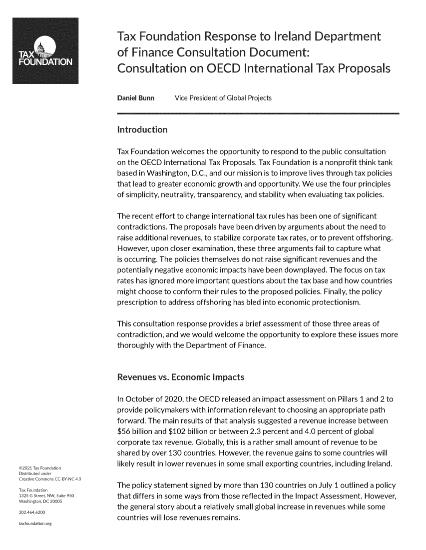 handle is hein.taxfoundation/txfnrstiel0001 and id is 1 raw text is: Tax Foundation Response to Ireland Department
TA~                     of Finance Consultation Document:
Consultation on OECD International Tax Proposals
Daniel Bunn   Vice President of Global Projects
Introduction
Tax Foundation welcomes the opportunity to respond to the public consultation
on the OECD International Tax Proposals. Tax Foundation is a nonprofit think tank
based in Washington, D.C., and our mission is to improve lives through tax policies
that lead to greater economic growth and opportunity. We use the four principles
of simplicity, neutrality, transparency, and stability when evaluating tax policies.
The recent effort to change international tax rules has been one of significant
contradictions. The proposals have been driven by arguments about the need to
raise additional revenues, to stabilize corporate tax rates, or to prevent offshoring.
However, upon closer examination, these three arguments fail to capture what
is occurring. The policies themselves do not raise significant revenues and the
potentially negative economic impacts have been downplayed. The focus on tax
rates has ignored more important questions about the tax base and how countries
might choose to conform their rules to the proposed policies. Finally, the policy
prescription to address offshoring has bled into economic protectionism.
This consultation response provides a brief assessment of those three areas of
contradiction, and we would welcome the opportunity to explore these issues more
thoroughly with the Department of Finance.
Revenues vs. Economic Impacts
In October of 2020, the OECD released an impact assessment on Pillars 1 and 2 to
provide policymakers with information relevant to choosing an appropriate path
forward. The main results of that analysis suggested a revenue increase between
$56 billion and $102 billion or between 2.3 percent and 4.0 percent of global
corporate tax revenue. Globally, this is a rather small amount of revenue to be
shared by over 130 countries. However, the revenue gains to some countries will
©2021 Tax Foundation    likely result in lower revenues in some small exporting countries, including Ireland.
Distributed under
Creative Commons CC-BY-NC 4.0
Tax Foundation          The policy statement signed by more than 130 countries on July 1 outlined a policy
1325 G Street, NW, Suite950  that differs in some ways from those reflected in the Impact Assessment. However,
Washington, DC 20005
the general story about a relatively small global increase in revenues while some
202.464.6200
countries will lose revenues remains.
taxfoundation.org


