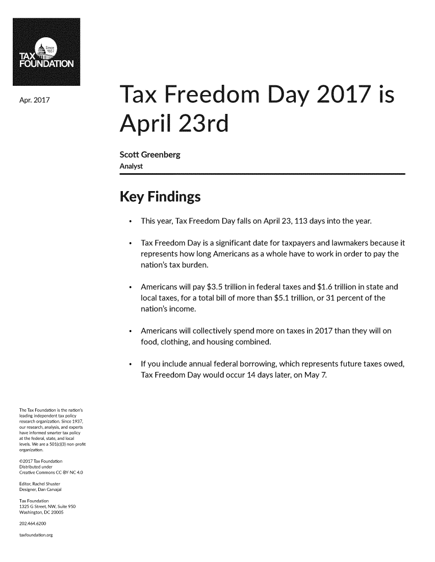 handle is hein.taxfoundation/txfredmay0001 and id is 1 raw text is: 


















Apr. 2017                     Tax Freedom                                 Day 2017 Is





                              April 23rd




                              Scott Greenberg

                              Analyst





                              Key Findings



                                 *  This year, Tax Freedom  Day  falls on April 23, 113 days into the year.



                                 *  Tax  Freedom  Day  is a significant date for taxpayers and lawmakers because  it

                                    represents  how  long Americans  as a whole  have to work in order to pay the

                                    nation's tax burden.



                                 *  Americans   will pay $3.5 trillion in federal taxes and $1.6 trillion in state and

                                    local taxes, for a total bill of more than $5.1 trillion, or 31 percent of the

                                    nation's income.



                                 *  Americans   will collectively spend more on taxes in 2017 than they will on

                                    food, clothing, and housing combined.



                                 *  If you include annual federal borrowing, which  represents  future taxes owed,

                                    Tax  Freedom  Day  would  occur 14 days later, on May 7.






The Tax Foundation is the nation's
leading independent tax policy
research organization. Since 1937,
our research, analysis, and experts
have informed smarter tax policy
at the federal, state, and local
levels. We are a 501(c)(3) non-profit
organization.

@2017 Tax Foundation
Distributed under
Creative Commons CC-BY NC 4.0

Editor, Rachel Shuster
Designer, Dan Carvajal

Tax Foundation
1325 G Street, NW, Suite 950
Washington, DC 20005

202.464.6200

taxfoundation.org


