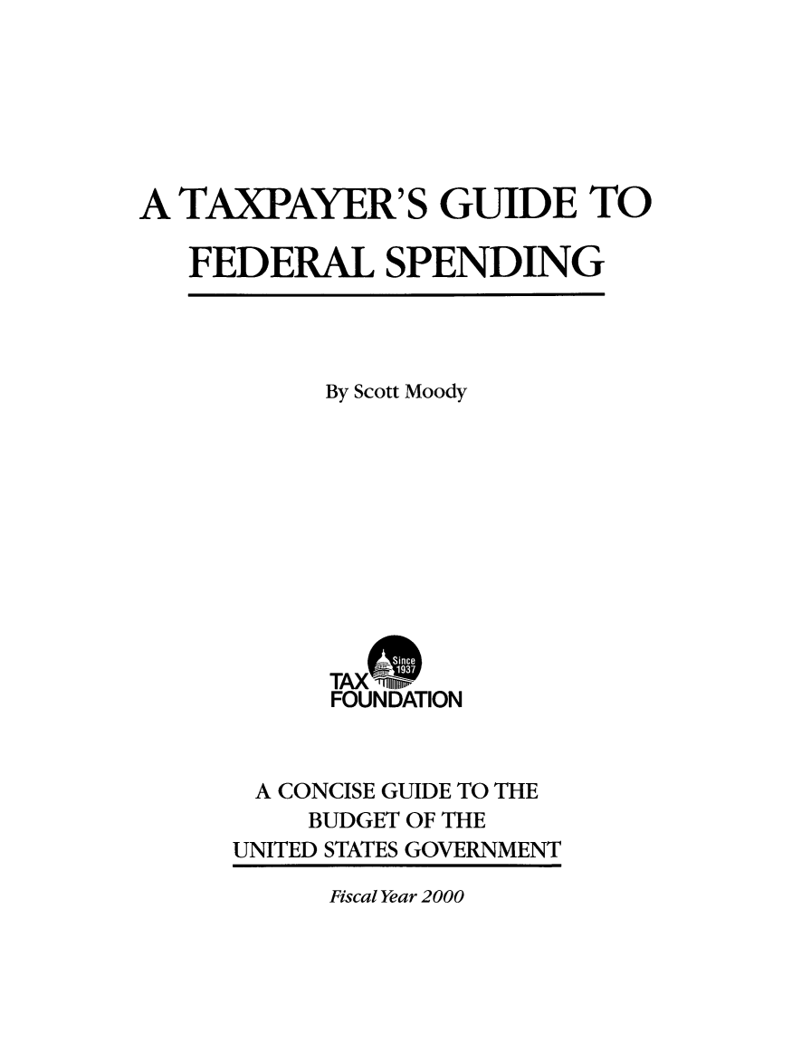 handle is hein.taxfoundation/txgfsp0003 and id is 1 raw text is: A TAXPAYER'S GUIDE TO
FEDERAL SPENDING

By Scott Moody
TAX m
FOUNDATION
A CONCISE GUIDE TO THE
BUDGET OF THE
UNITED STATES GOVERNMENT

Fiscal Year 2000


