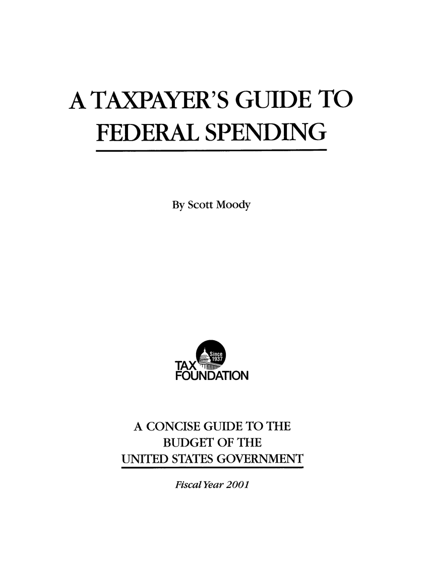 handle is hein.taxfoundation/txgfsp0004 and id is 1 raw text is: A TAXPAYER'S GUIDE TO
FEDERAL SPENDING

By Scott Moody
TAX M
FOUNDATION
A CONCISE GUIDE TO THE
BUDGET OF THE
UNITED STATES GOVERNMENT

Fiscal Year 2001


