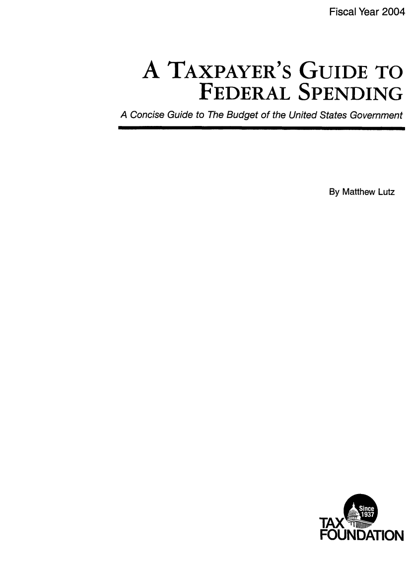 handle is hein.taxfoundation/txgfsp0007 and id is 1 raw text is: Fiscal Year 2004

A TAXPAYER'S GUIDE TO
FEDERAL SPENDING
A Concise Guide to The Budget of the United States Government

By Matthew Lutz
TAXA
FOUNDATION


