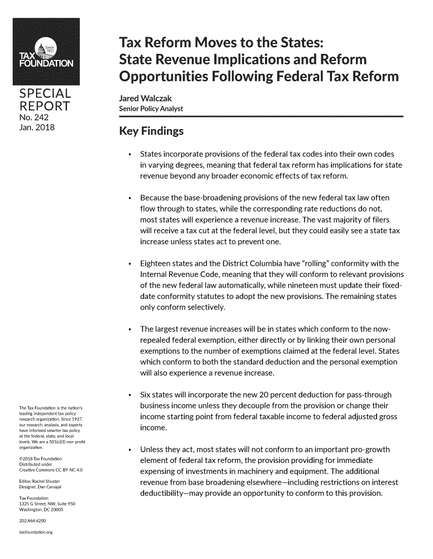 handle is hein.taxfoundation/txrefmvs0001 and id is 1 raw text is: 









SPECIAL
REPORT
No. 242
Jan. 2018


The Tax Foundation is the nation's
leading independent tax policy
research organization. Since 1937,
our research, analysis, and experts
have informed smarter tax policy
at the federal, state, and local
levels. We are a 501(c)(3) non-profit
organization.
@2018 Tax Foundation
Distributed under
Creative Commons CC-BY NC 4.0
Editor, Rachel Shuster
Designer, Dan Carvajal
Tax Foundation
1325 G Street, NW, Suite 950
Washington, DC 20005


Tax Reform Moves to the States:

State Revenue Implications and Reform

Opportunities Following Federal Tax Reform

Jared Walczak
Senior Policy Analyst


Key   Findings


*  States incorporate provisions of the federal tax codes into their own codes
   in varying degrees, meaning that federal tax reform has implications for state
   revenue  beyond any broader economic  effects of tax reform.

*  Because  the base-broadening provisions of the new federal tax law often
   flow through to states, while the corresponding rate reductions do not,
   most  states will experience a revenue increase. The vast majority of filers
   will receive a tax cut at the federal level, but they could easily see a state tax
   increase unless states act to prevent one.

*  Eighteen states and the District Columbia have rolling conformity with the
   Internal Revenue Code, meaning  that they will conform to relevant provisions
   of the new federal law automatically, while nineteen must update their fixed-
   date conformity statutes to adopt the new provisions. The remaining states
   only conform selectively.

*  The largest revenue increases will be in states which conform to the now-
   repealed federal exemption, either directly or by linking their own personal
   exemptions  to the number of exemptions claimed at the federal level. States
   which conform  to both the standard deduction and the personal exemption
   will also experience a revenue increase.

*  Six states will incorporate the new 20 percent deduction for pass-through
   business income unless they decouple from the provision or change their
   income  starting point from federal taxable income to federal adjusted gross
   income.

*  Unless they act, most states will not conform to an important pro-growth
   element  of federal tax reform, the provision providing for immediate
   expensing of investments in machinery and equipment. The additional
   revenue from  base broadening elsewhere-including restrictions on interest
   deductibility-may provide an opportunity to conform to this provision.


202.464.6200
taxfoundation.org


