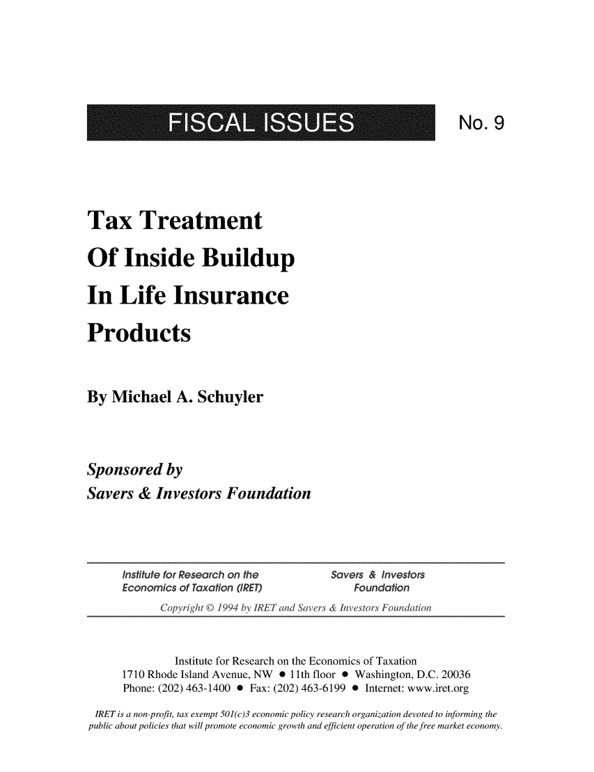 handle is hein.taxfoundation/txtinbld0001 and id is 1 raw text is: 1108MNEEM

No. 9

Tax Treatment
Of Inside Buildup
In Life Insurance
Products
By Michael A. Schuyler
Sponsored by
Savers & Investors Foundation

Institute for Research on the         Savers & Investors
Economics of Taxation (IRET)              Foundation
Copyright © 1994 by IRET and Savers & Investors Foundation

Institute for Research on the Economics of Taxation
1710 Rhode Island Avenue, NW * 11 th floor * Washington, D.C. 20036
Phone: (202) 463-1400 * Fax: (202) 463-6199 0 Internet: www.iret.org
IRET is a non-profit, tax exempt 501 (c)3 economic policy research organization devoted to informing the
public about policies that will promote economic growth and efficient operation of the free market economy.



