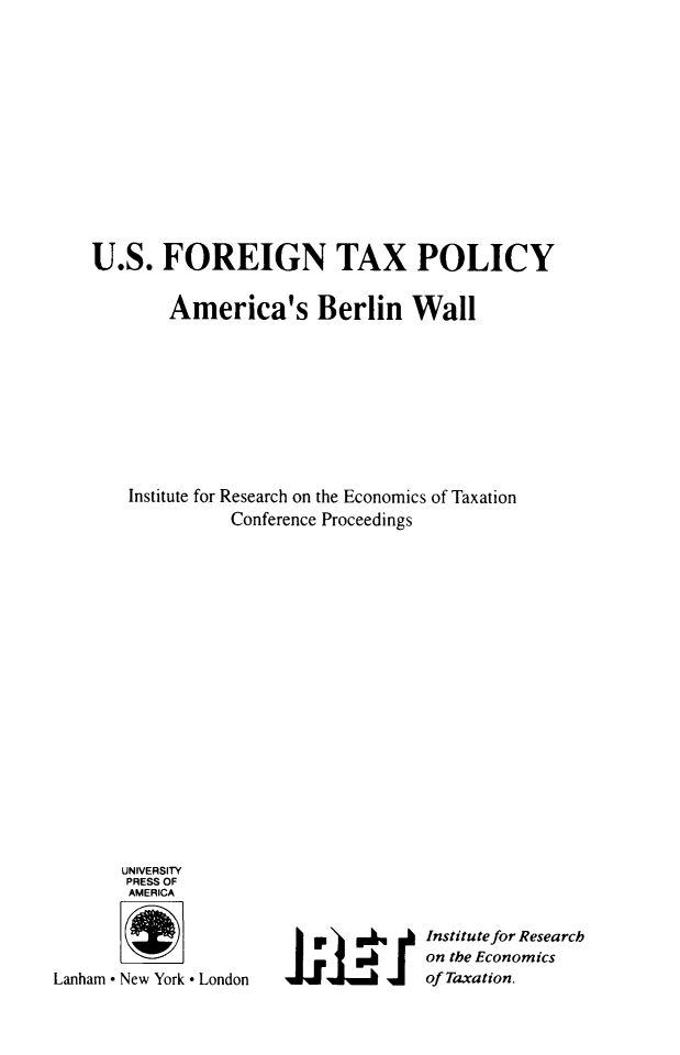 handle is hein.taxfoundation/usftxp0001 and id is 1 raw text is: U.S. FOREIGN TAX POLICY
America's Berlin Wall
Institute for Research on the Economics of Taxation
Conference Proceedings

UNIVERSITY
PRESS OF
AMERICA
Lanham ° New York ° London

Institute for Research
on the Economics
of Taxation.


