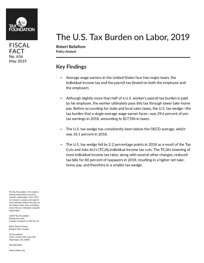 handle is hein.taxfoundation/ustaxbd0001 and id is 1 raw text is: 







                              The U.S. Tax Burden on Labor, 2019

FISCAL                        Robert Bellafiore
FACT                          Policy Analyst
No. 656
May 2019
                              Key Findings


                                   Average wage earners in the United States face two major taxes: the
                                    individual income tax and the payroll tax (levied on both the employee and
                                    the employer).

                                   Although slightly more than half of a U.S. worker's payroll tax burden is paid
                                    by his employer, the worker ultimately pays this tax through lower take-home
                                    pay. Before accounting for state and local sales taxes, the U.S. tax wedge-the
                                    tax burden that a single average wage earner faces-was 29.6 percent of pre-
                                    tax earnings in 2018, amounting to $17,596 in taxes.

                                   The U.S. tax wedge has consistently been below the OECD average, which
                                    was 36.1 percent in 2018.

                                   The U.S. tax wedge fell by 2.2 percentage points in 2018 as a result of the Tax
                                    Cuts and Jobs Act's (TCJA) individual income tax cuts. The TCJA's lowering of
                                    most individual income tax rates, along with several other changes, reduced
                                    tax bills for 80 percent of taxpayers in 2018, resulting in a higher net take-
                                    home pay, and therefore in a smaller tax wedge.





The Tax Foundation is the nation's
leading independent tax policy
research organization. Since 1937,
our research, analysis, and experts
have informed smarter tax policy at
the federal, state, local, and global
levels. We are a 501(c)(3) nonprofit
organization.
©2019 Tax Foundation
Distributed under
Creative Commons CC BY NC 4.0
Editor, Rachel Shuster
Designer, Dan Carvajal
Tax Foundation
1325 G Street, NW, Suite 950
Washington, DC 20005
202.464.6200
taxfoundation.org



