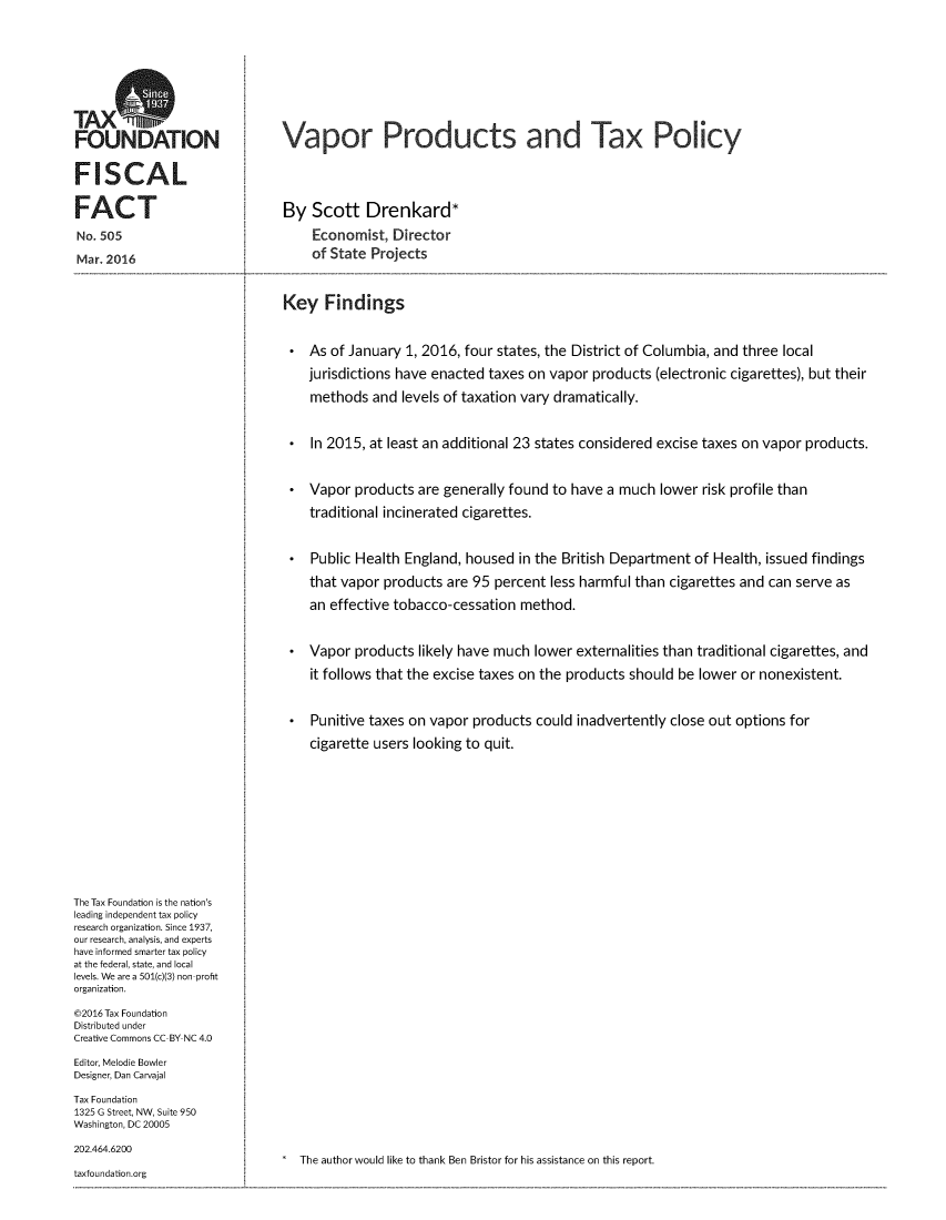 handle is hein.taxfoundation/vapprotx0001 and id is 1 raw text is: 




TAXS
FOUNDATION

FISCAL

FACT
No. 505
Mar. 2016


Vapor Products and Tax Policy



By Scott Drenkard*
     Economist, Director
     of State Projects


Key Findings

    As of January 1, 2016, four states, the District of Columbia, and three local
    jurisdictions have enacted taxes on vapor products (electronic cigarettes), but their
    methods and levels of taxation vary dramatically.

 * In 2015, at least an additional 23 states considered excise taxes on vapor products.

 * Vapor products are generally found to have a much lower risk profile than
    traditional incinerated cigarettes.

 * Public Health England, housed in the British Department of Health, issued findings
    that vapor products are 95 percent less harmful than cigarettes and can serve as
    an effective tobacco-cessation method.

 * Vapor products likely have much lower externalities than traditional cigarettes, and
    it follows that the excise taxes on the products should be lower or nonexistent.

 * Punitive taxes on vapor products could inadvertently close out options for
    cigarette users looking to quit.


The Tax Foundation is the nation's
leading independent tax policy
research organization. Since 1937,
our research, analysis, and experts
have informed smarter tax policy
at the federal, state, and local
levels. We are a 501(c)(3) non profit
organization.
©2016 Tax Foundation
Distributed under
Creative Commons CC BY NC 4.0
Editor, Melodie Bowler
Designer, Dan Carvajal
Tax Foundation
1325 G Street, NW, Suite 950
Washington, DC 20005


202.464.6200


.  The author would like to thank Ben Bristor for his assistance on this report.


taxfoundation.org



