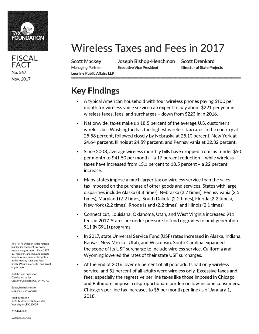 handle is hein.taxfoundation/wiretx0001 and id is 1 raw text is: 








Wireless Taxes and Fees in 2017


FISCAL
FACT
No. 567
Nov. 2017


Scott Mackey
Managing Partner,
Leonine Public Affairs LLP


Joseph  Bishop-Henchman Scott Drenkard
Executive Vice President      Director of State Projects


The Tax Foundation is the nation's
leading independent tax policy
research organization. Since 1937,
our research, analysis, and experts
have informed smarter tax policy
at the federal, state, and local
levels. We are a 501(c)(3) non-profit
organization.
@2017 Tax Foundation
Distributed under
Creative Commons CC-BY NC 4.0
Editor, Rachel Shuster
Designer, Dan Carvajal
Tax Foundation
1325 G Street, NW, Suite 950
Washington, DC 20005


Key Findings

   *  A typical American household  with four wireless phones paying $100 per
      month  for wireless voice service can expect to pay about $221 per year in
      wireless taxes, fees, and surcharges - down from $223 in in 2016.

   *  Nationwide, taxes make  up 18.5 percent of the average U.S. customer's
      wireless bill. Washington has the highest wireless tax rates in the country at
      25.58 percent, followed closely by Nebraska at 25.10 percent, New York at
      24.64 percent, Illinois at 24.59 percent, and Pennsylvania at 22.32 percent.

   *  Since 2008, average wireless monthly bills have dropped from just under $50
      per month to $41.50  per month - a 17 percent reduction - while wireless
      taxes have increased from 15.1 percent to 18.5 percent - a 22 percent
      increase.

   *  Many  states impose a much larger tax on wireless service than the sales
      tax imposed on the purchase of other goods and services. States with large
      disparities include Alaska (8.8 times), Nebraska (2.7 times), Pennsylvania (2.5
      times), Maryland (2.2 times), South Dakota (2.2 times), Florida (2.2 times),
      New  York (2.2 times), Rhode Island (2.2 times), and Illinois (2.1 times).
   *  Connecticut, Louisiana, Oklahoma, Utah, and West  Virginia increased 911
      fees in 2017. States are under pressure to fund upgrades to next generation
      911 (NG911)  programs.

   *  In 2017, state Universal Service Fund (USF) rates increased in Alaska, Indiana,
      Kansas, New  Mexico, Utah, and Wisconsin. South  Carolina expanded
      the scope of its USF surcharge to include wireless service. California and
      Wyoming   lowered the rates of their state USF surcharges.
   *  At the end of 2016, over 66 percent of all poor adults had only wireless
      service, and 51 percent of all adults were wireless only. Excessive taxes and
      fees, especially the regressive per line taxes like those imposed in Chicago
      and Baltimore, impose a disproportionate burden on low-income  consumers.
      Chicago's per-line tax increases to $5 per month per line as of January 1,
      2018.


202.464.6200
taxfoundation.org


