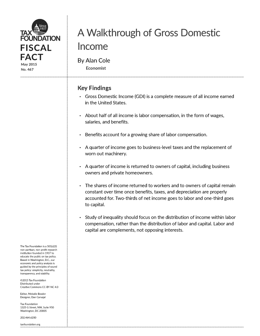 handle is hein.taxfoundation/wlkgdi0001 and id is 1 raw text is: 





TAXNDtI                     A Walkthrough of Gross Domestic
FO  UND  JAT   ON

FISCAL                       Income

FACT
                            By  Alan   Cole
May 2015
No. 467                         Economist



                            Key   Findings
                                Gross Domestic   Income (GDI) is a complete measure  of all income earned
                                in the United States.

                                About  half of all income is labor compensation, in the form of wages,
                                salaries, and benefits.

                                Benefits account for a growing share of labor compensation.

                                A quarter of income goes  to business-level taxes and the replacement of
                                worn  out machinery.

                                A quarter of income  is returned to owners of capital, including business
                                owners  and private homeowners.

                                The shares of income  returned to workers and  to owners of capital remain
                                constant over time once  benefits, taxes, and depreciation are properly
                                accounted  for. Two-thirds of net income goes to labor and one-third goes
                                to capital.

                                Study of inequality should focus on the distribution of income within labor
                                compensation,  rather than the distribution of labor and capital. Labor and
                                capital are complements, not opposing  interests.


The Tax Foundation is a 501(c)(3)
non-partisan, non-profit research
institution founded in 1937 to
educate the public on tax policy.
Based in Washington, D.C., our
economic and policy analysis is
guided by the principles of sound
tax policy: simplicity, neutrality,
transparency, and stability.
@2015 Tax Foundation
Distributed under
Creative Commons CC-BY NC 4.0
Editor, Melodie Bowler
Designer, Dan Carvajal
Tax Foundation
1325 G Street, NW, Suite 950
Washington, DC 20005
202.464.6200
taxfoundation.org


