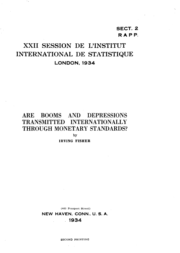 handle is hein.tera/abdtintm0001 and id is 1 raw text is: 



                             SECT. 2
                             RAPP.

  XXII SESSION DE L'INSTITUT
INTERNATIONAL DE STATISTIQUE
           LONDON, 1934









  ARE BOOMS AND DEPRESSIONS
  TRANSMITTED INTERNATIONALLY
  THROUGH MONETARY STANDARDS?
                by
            IRVING FISHER












            (460 Prospect Street)
       NEW HAVEN, CONN., U. S. A.
               1934


SECOND PRINTING


