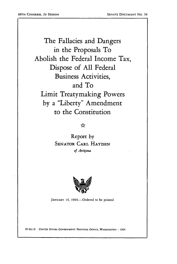 handle is hein.tera/abolfeb0001 and id is 1 raw text is: 88TH CONGRESS, 2D SESSION

The Fallacies and Dangers
in the Proposals To
Abolish the Federal Income Tax,
Dispose of All Federal
Business Activities,
and To
Limit Treatymaking Powers
by a Liberty Amendment
to the Constitution
Report by
SENATOR CARL HAYDEN
of Arizona
JANUARY 14, 1964.-Ordered to be printed

27-311 0 UNITED STATES GOVERNMENT PRINTING OFFICE, WASHINGTON : 1964

SENATE DOCUMENT No. 56


