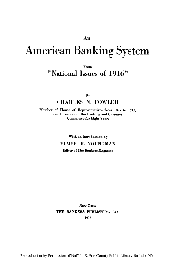 handle is hein.tera/absnaio0001 and id is 1 raw text is: An

American Banking System
From
National Issues of 1916
By
CHARLES N. FOWLER
Member of House of Representatives from 1895 to 1911,
and Chairman of the Banking and Currency
Committee for Eight Years

With an introduction by
ELMER H. YOUNGMAN
Editor of The Bankers Magazine
New York
THE BANKERS PUBLISHING CO.
1916

Reproduction by Permission of Buffalo & Erie County Public Library Buffalo, NY


